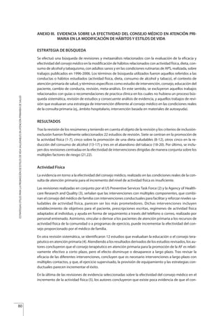 ANEXO III. EVIDENCIA SOBRE LA EFECTIVIDAD DEL CONSEJO MÉDICO EN ATENCIÓN PRI-
MARIA EN LA MODIFICACIÓN DE HÁBITOS Y ESTILOS DE VIDA
ESTRATEGIA DE BÚSQUEDA
Se efectuó una búsqueda de revisiones y metaanálisis relacionados con la evaluación de la eficacia y
efectividad del consejomédico en la modificación de hábitos relacionados con actividad física, dieta, con-
sumo de alcohol y tabaquismo, con adultos sanos y en las condiciones rutinarias de APS, realizada, sobre
trabajos publicados en 1996-2006. Los términos de búsqueda utilizados fueron aquellos referidos a las
conductas o hábitos estudiados (actividad física, dieta, consumo de alcohol y tabaco), el contexto de
atención primaria de salud, y términos específicos como estudio de intervención, consejo, educación del
paciente, cambio de conducta, revisión, meta-análisis. En este sentido, se excluyeron aquellos trabajos
relacionados con guías o recomendaciones de practica clínica en los cuales no hubiera un proceso bús-
queda sistemática, revisión de estudios y consecuente análisis de evidencia, y aquellos trabajos de revi-
sión que evaluaran una estrategia de intervención diferente al consejo médico en las condiciones reales
de la consulta primaria (ej., ámbito hospitalario, intervención basada en materiales de autoayuda).
RESULTADOS
Tras la revisión de los resúmenes y teniendo en cuenta el objeto de la revisión y los criterios de inclusión-
exclusión fueron finalmente seleccionados 22 estudios de revisión. Siete se centran en la promoción de
la actividad física (1-7), cinco sobre la promoción de una dieta saludables (8-12), otros cinco en la re-
ducción del consumo de alcohol (13-17) y tres en el abandono del tabaco (18-20). Por último, se inclu-
yen dos revisiones centradaa en la efectividad de intervenciones dirigidas de manera conjunta sobre los
múltiples factores de riesgo (21,22).
Actividad Física
La evidencia en torno a la efectividad del consejo médico, realizado en las condiciones reales de la con-
sulta de atención primaria para el incremento del nivel de actividad física es insuficiente.
Las revisiones realizadas en conjunto por el US Preventive Services Task Force (2) y la Agency of Health-
care Research and Quality (3), señalan que las intervenciones con múltiples componentes, que combi-
nan el consejo del médico de familia con intervenciones conductuales para facilitar y reforzar niveles sa-
ludables de actividad física, parecen ser los más prometedores. Dichas intervenciones incluyen
establecimiento de objetivos para el paciente, prescripciones escritas, regímenes de actividad física
adaptados al individuo, y ayuda en forma de seguimiento a través del teléfono o correo, realizado por
personal entrenado. Asimismo, vincular o derivar a los pacientes de atención primaria a los recursos de
actividad física de la comunidad o a programas de ejercicio, puede incrementar la efectividad del con-
sejo proporcionado por el médico de familia.
En otra revisión sistemática, se identificaron 12 estudios que evaluaban la educación o el consejo tera-
péutico en atención primaria (4). Atendiendo a los resultados derivados de los estudios revisados, los au-
tores concluyeron que el consejo terapéutico en atención primaria para la promoción de la AF es relati-
vamente efectivo a corto plazo, pero el efecto disminuye o desaparece a largo plazo. Tras revisar la
eficacia de las diferentes intervenciones, concluyen que es necesario intervenciones a largo plazo con
múltiples contactos, y que, el ejercicio supervisado, la provisión de equipamiento y las estrategias con-
ductuales parecen incrementar el éxito.
En la última de las revisiones de evidencia seleccionadas sobre la efectividad del consejo médico en el
incremento de la actividad física (5), los autores concluyeron que existe poca evidencia de que el con-
80
ESTRATEGIASÚTILESPARALAPROMOCIÓNDEESTILOSDEVIDASALUDABLESENATENCIÓNPRIMARIADESALUD
Estrategias Utiles.qxd:Consejo Genético.qxd 15/9/08 12:47 Página 80
 
