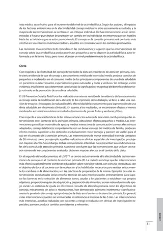 sejo médico sea efectivo para el incremento del nivel de actividad física. Según los autores, el impacto
de los factores ambientales en la efectividad del consejo médico ha sido escasamente estudiado, y la
mayoría de las intervenciones se centran en un enfoque individual. Dichas intervenciones están deter-
minadas a fracasar pues tratan de promover un cambio en los individuos en entornos que son hostiles
hacia las actividades que se están promoviendo. El consejo en la consulta primaria será por tanto más
efectivo en los entornos más favorecedores, aquellos en consonancia con los cambios promovidos.
Las revisiones más recientes (6-8) coinciden en las conclusiones y sugieren que las intervenciones de
consejo sobre la actividad física producen efectos pequeños a corto plazo en la actividad física auto-in-
formada y en la forma física, pero no en alcanzar un nivel predeterminado de actividad física.
Dieta
Con respecto a la efectividad del consejo breve sobre la dieta en el contexto de atención primaria, exis-
te cierta evidencia de que el consejo o asesoramiento médico de intensidad media produce cambios de
pequeños a moderados en el consumo medio de los principales componentes de una dieta saludable
en pacientes no seleccionados, especialmente grasas saturadas y frutas y verduras. Sin embargo, existe
evidencia insuficiente para determinar con claridad la significación y magnitud del beneficio del conse-
jo rutinario en la promoción de una dieta saludable.
El US Preventive Service Task Force ha realizado una extensa revisión de la evidencia del asesoramiento
o consejo sobre la modificación de la dieta (8, 9). En el primero de los trabajos, se llevo a cabo una revi-
sión de ensayos clínicos para la evaluación de la efectividad del asesoramiento para la promoción de una
dieta saludable, en el contexto clínico (8). En cuanto a los resultados, se encontraron efectos al menos
moderados en todos los nutrieres estudiados (consumo de grasas, frutas y verduras y fibra).
Con respecto a las características de las intervenciones, los autores de la revisión concluyeron que las in-
tervenciones en el contexto de la atención primaria, obtuvieron efectos pequeños o medios. Las inter-
venciones que utilizan materiales de ayuda y medios interactivos de comunicación (correos electrónicos
adaptados, consejo telefónico) conjuntamente con un breve consejo del médico de familia, producen
efectos medios, superiores a los obtenidos exclusivamente con el consejo, y parecen ser viables para el
uso en el contexto de la atención primaria. Las intervenciones de mayor intensidad (6 o más contactos
de 30 minutos), como por ejemplo aquellas realizadas en clínicas especiales de investigación, produje-
ron mayores efectos. Sin embargo, dichas intervenciones intensivas no representan las condiciones rea-
les de la consulta de atención primaria. Asimismo concluyen que las intervenciones que utilizan un ma-
yor número de los componentes evaluados obtienen mayores efectos en el cambio de la dieta.
En el segundo de los documentos, el USPSTF se centro exclusivamente el la efectividad de las interven-
ciones de consejo en el contexto de atención primaria (9). La revisión concluye que las intervenciones
más efectivas generalmente combinan educación sobre nutrición y dieta, con consejo conductual, con
el objetivo de dotar al paciente con la motivación y las habilidades necesarias para realizar exitosamen-
te los cambios en la alimentación y en las prácticas de preparación de la misma. Ejemplos de estas in-
tervenciones conductuales serían enseñar técnicas de auto-monitorización, entrenamiento para supe-
rar las barreras en la selección de alimentos sanos, ayudar a los pacientes a establecer sus propios
objetivos, proporcionar guías de adquisición y preparación de alimentos, y crear redes o fuentes de apo-
yo social. Los sistemas de ayuda en el centro o consulta de atención primaria como los algoritmos de
consejo, mecanismos de aviso o recordatorios, han demostrado asimismo incrementar significativa-
mente la provisión de consejo apropiado sobre la dieta en el contexto de atención primaria. En general,
estas intervenciones pueden ser enmarcadas en referencia al modelo de las 5 Aes. Las intervenciones
más intensivas, aquellas realizadas con pacientes a riesgo o realizadas en clínicas de investigación es-
peciales, parecen producir cambios consistentes y relevantes.
81
ANEXOS
Estrategias Utiles.qxd:Consejo Genético.qxd 15/9/08 12:47 Página 81
 