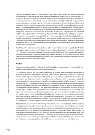 Por su parte, la agencia Agency of Health Research and Quality (AHRQ) realizó una revisión sistemática
de ensayos clínicos que evaluaran la eficacia de intervenciones de consejo sobre el cambio de dieta (10),
incluyendo el consejo realizado por miembros del equipo de atención primaria (médicos de familia, en-
fermeras o asistentes) en el curso de la consulta rutinaria. En la línea de lo establecido en las anteriores
revisiones, los autores concluyen que las intervenciones ejecutadas en el contexto de atención primaria
obtuvieron efectos pequeños o moderados. Las intervenciones de baja intensidad tendieron general-
mente a ser más viables y a tener mayor validez externa que las de mayor intensidad, reflejando inter-
venciones que han sido ejecutadas en las condiciones reales de atención primaria. Aún así, algunas es-
trategias de intervención han alcanzado altos niveles de intensidad sin perjudicar a la viabilidad
mediante el uso de estrategias innovadoras y eficientes: utilizar el personal del centro para realizar in-
tervenciones a nivel grupal o llamadas telefónicas o correos de seguimiento, boletines adaptados ge-
nerados por ordenador o sistemas telefónicos automatizados para la proporción de feedback, estable-
cimiento de objetivos y refuerzo, que requieren poco tiempo del personal. En la línea de las conclusiones
de la revisión del USPSTF, aquellas intervenciones que incluían 3 o más ingredientes activos eficaces, ob-
tuvieron efectos más grandes.
Por último, en las recientes revisiones Cochrane sobre ensayos clínicos para la evaluación del efecto de
consejo para lograr cambios en la dieta o disminuir el riesgo cardiovascular en pacientes adultos sanos
(11) y efecto del consejo de dieta baja en grasas sobre la pérdida de peso (12), concluyen que las inter-
venciones en el contexto clínico tienden a obtener mejores resultados en el consumo de grasas, frutas
y verduras que las intervenciones en otros contextos. Las intervenciones de mayor intensidad, con más
de 3 contactos, obtienen mejores resultados.
Alcohol
Actualmente, existe una fuerte evidencia de la efectividad del consejo médico en contexto de la con-
sulta primaria sobre la disminución del consumo de alcohol.
El US Preventive Services Task Force realizó una revisión de estudios (aleatorizados y no aleatorizados) y
revisiones de evidencia anteriormente realizadas, sobre la eficacia del consejo terapéutico en atención
primaria para la reducción del consumo del alcohol, con consumidores adultos no dependientes (13).
Los estudios que obtuvieron mejorías estadísticamente significativas en las variables de resultado de
consumo de alcohol, independientemente de la intensidad, además de múltiples contactos, incluyeron
2 de los siguientes 3 componentes de intervención: feedback, consejo y establecimiento de objetivos.
Según los revisores, las intervenciones eficaces y sus ingredientes activos, se adaptan perfectamente a
la estrategia de intervención de las 5 Aes. A pesar de que todas las intervenciones requieren de algún
tipo de apoyo a nivel del sistema, sobre todo en lo referido a la evaluación inicial de los pacientes, y en
algunos casos sistemas de recordatorio o aviso, consideran que las intervenciones muy breves o breves,
son aquellas que con mayor facilidad y viabilidad pueden incorporarse a las condiciones rutinarias de
atención primaria. Dichas intervenciones obtendrán efectos pequeños o moderados. Las intervencio-
nes de mayor intensidad, con múltiples contactos, con el objetivo de incrementar el efecto, necesitan de
una mayor reestructuración del equipo o centro de atención primaria y los sistemas de apoyo.
Recientemente, en una revisión sistemática y meta-análisis para la evaluación de la evidencia sobre la
eficacia de intervenciones breves en la consulta de atención primaria para la reducción del consumo de
alcohol de pacientes que acuden a consulta rutinaria, sin estar buscando ayuda relacionada con el con-
sumo de alcohol (14), se revisaron 24 trabajos pertenecientes a 19 ensayos fueron seleccionados. De
ellos, dos estudios fueron realizados en España. Los autores concluyen que una intervención breve con-
sistente en una consulta de asesoramiento o consejo de 15 minutos de duración, acompañada de ma-
teriales escritos, y con posibilidad de seguimiento, es efectiva tanto para hombres como mujeres, para
la reducción del consumo de alcohol a los 6 y 12 meses y parecen mantenerse más allá del año.
82
ESTRATEGIASÚTILESPARALAPROMOCIÓNDEESTILOSDEVIDASALUDABLESENATENCIÓNPRIMARIADESALUD
Estrategias Utiles.qxd:Consejo Genético.qxd 15/9/08 12:47 Página 82
 