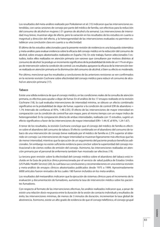 Los resultados del meta-análisis realizado por Poikolainen et al. (15) indicaron que las intervenciones ex-
tendidas, con varias sesiones de consejo por parte del médico de familia, son efectivas para la reducción
del consumo de alcohol en mujeres (-51 gramos de alcohol a la semana). Las intervenciones de intensi-
dad muy breve, muestran algo de efecto, pero la variación en los resultados de los estudios en cuanto a
magnitud y dirección del efecto, y la heterogeneidad de las intervenciones evaluadas no permiten es-
tablecer una conclusión clara en cuanto a su efectividad.
El último de los estudios seleccionados para la presente revisión de evidencia es una búsqueda sistemática
y meta-análisis para evaluar evidencia sobre la eficacia del consejo médico en la reducción del consumo de
alcohol, sobre ensayos aleatorizados realizados en España (16). En este trabajo, fueron seleccionados 5 es-
tudios, todos ellos realizados en atención primaria con varones que consultaron por motivos distintos al
consumodealcohol.Seprodujounincrementosignificativodelaprobabilidaddeéxitodeun11%enelgru-
po de intervención sobre la condición de control. Los resultados apoyaron la eficacia de la intervención bre-
ve realizada en atención primaria en la disminución del consumo de alcohol, si bien su efecto es moderado.
Por último, mencionar que los resultados y conclusiones de las anteriores revisiones se ven confirmados
en la reciente revisión Cochrane sobre efectividad del consejo médico para reducir el consumo de alco-
hol en atención primaria (17).
Tabaco
Existe una sólida evidencia de que el consejo médico, en las condiciones reales de la consulta de atención
primaria, es efectivo para ayudar a dejar de fumar. En el análisis de los 17 ensayos realizado en la revisión
Cochrane (18), la cual evaluaba intervenciones de intensidad mínima, se obtuvo un efecto combinado
significativo en la probabilidad de dejar de fumar, superior a la condición de control (OR de abandono =
1.74; Intervalo de confianza al 95%, 1.48-2.05). El efecto de las intervenciones de mayor intensidad en
comparación con la condición de control fue aún mayor, pero al mismo tiempo con un mayor índice de
heterogeneidad. En la comparación directa de ambas intensidades, realizada con 15 estudios, sugirió un
efecto significativo a favor de las intervenciones de mayor intensidad (OR= 1.44; IC al 95%, 1.24-1.67).
A tenor de los resultados, la revisión Cochrane concluye que el consejo del médico de familia es efecti-
vo sobre el abandono del consumo de tabaco. El efecto combinado en el abandono del consumo de ta-
baco de una intervención de consejo breve realizada por el médico de familia es 2.5% superior al obte-
nido sin consejo. Las intervenciones de mayor intensidad se muestran ligeramente más efectivas que las
de menor intensidad, mientras que la ejecución de un seguimiento del paciente produce beneficios adi-
cionales. Sin embargo no existe suficiente evidencia para concluir sobre la superioridad del consejo mo-
tivacional o de ciertos estilos de emisión del consejo. Asimismo, las intervenciones realizadas en aten-
ción primaria por el personal de enfermería también han mostrado ser efectivas (19).
La tercera gran revisión sobre la efectividad del consejo médico sobre el abandono del tabaco está in-
cluida en la Guía de práctica clínica promocionada por el servicio de salud publica de Estados Unidos
(US Public Health Service) (20), la cual basa sus conclusiones y recomendaciones en una extensa revisión
y meta-análisis de ensayos clínicos aleatorizados publicados desde 1975 a 1999. Aproximadamente
6000 artículos fueron revisados de los cuales 180 fueron incluidos en los meta-análisis.
Los resultados del metaanálisis indicaron que la ejecución de sistemas clínicos para el incremento de la
evaluación y documentación de fumadores, aumenta la tasa de intervención médica sobre los pacien-
tes fumadores.
Con respecto al formato de las intervenciones efectivas, los análisis realizados indicaron que, a pesar de
existir una relación dosis-respuesta entre la duración de la sesión de contacto individual y resultados de
éxito, las intervenciones mínimas, de menos de 3 minutos de duración, incrementan la tasa global de
abstinencia. Asimismo, existe un alto grado de evidencia de que el consejo telefónico, el consejo grupal
83
ANEXOS
Estrategias Utiles.qxd:Consejo Genético.qxd 15/9/08 12:47 Página 83
 