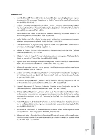 REFERENCIAS:
1. Eden KB, Orleans CT, Mulrow CD, Pender NJ, Teutsch SM. Does counseling by clinicians improve
physical activity? A summary of the evidence for the U.S. Preventive Services Task Force. Ann In-
tern Med 2002; 137(3):208-15.
2. Guide to Clinical Preventive Services, 3rd
edition. Clinician Counseling to Promote Physical Acti-
vity. Agency for Healthcare Research and Quality U.S. Department of Health and Human Servi-
ces. Available at: . Accessed April 4, 2006.
3. Simons-Morton et al. Effects of interventions in health care settings on physical activity or car-
diorespiratory fitness. Am J Prev Med 1998; 15(4):413-30.
4. Lawlor DA, Hanratty B. The effect of physical activity advice given in routine primary care con-
sultations: a systematic review. Public Health Med 2001; 23(3):219-26.
5. Smith BJ. Promotion of physical activity in primary health care: update of the evidence on in-
terventions. J Sci Med Sport 2004; 7(1 Suppl):67-73.
6. Hillsdon M, Foster C, Thorogood M. Interventions for promoting physical activity. Cochrane
Database Syst Rev 2005; (1):CD003180.
7. Tulloch H, Fortier M, Hogg W. Physical activity counseling in primary care: Who has and who
should be counseling? Patient Educ Couns 2006; 64(1-3):6-20.
8. Pignone MP et al. Counseling to promote a healthy diet in adults: a summary of the evidence for
the U.S. Preventive Services Task Force. Am J Prev Med 2003; 24(1):75-92.
9. Behavioral counseling in primary care to promote a healthy diet: recommendations and ration-
ale. Am J Prev Med 2003; 24(1):93-100.
10. Guide to Clinical Preventive Services, 3rd
edition. Counseling to Promote a Healthy Diet. Agency
for Healthcare Research and Quality U.S. Department of Health and Human Services. Available
at: . Accessed April 4, 2006.
11. Brunner EJ, Thorogood M, Rees K, Hewitt G. Dietary advice for reducing cardiovascular risk. The
Cochrane Database of Systematic Reviews 2005; Issue 4. Art. No:CD002128.
12. Priozzo S, Summerbell C, Cameron C, Glasziou P. Advice on low-fat diets for obesity. The
Cochrane Database of Systematic Reviews 2002; Issue 2. Art. No:CD003640.
13. Whitlock EP, Polen MR, Green CA, Orleans T, Klein J; U.S. Preventive Services Task Force. Behav-
ioral counseling interventions in primary care to reduce risky/harmful alcohol use by adults: a
summary of the evidence for the U.S. Preventive Services Task Force. Ann Intern Med 2004;
140(7):557-68.
14. Bertholet N, Daeppen JB, Wietlisbach V, Fleming M, Burnand B. Reduction of alcohol consump-
tion by brief alcohol intervention in primary care: systematic review and meta-analysis. Arch In-
tern Med 2005; 165(9):986-95
15. Poikolainen K. Effectiveness of brief interventions to reduce alcohol intake in primary health
care populations: a meta-analysis. Prev Med 1999, 28(5):503-509.
16. Ballesteros J, Ariño J, González-Pinto A, Querejeta I. Eficacia del consejo médico para la reduc-
ción del consumo excesivo de alcohol: Meta-análisis de estudios españoles en atención prima-
ria. Gac Sanit 2003; 17(2):116-122.
85
ANEXOS
Estrategias Utiles.qxd:Consejo Genético.qxd 15/9/08 12:47 Página 85
 
