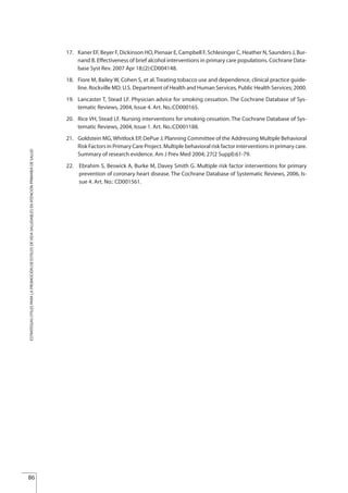 17. Kaner EF, Beyer F, Dickinson HO, Pienaar E, Campbell F, Schlesinger C, Heather N, Saunders J, Bur-
nand B. Effectiveness of brief alcohol interventions in primary care populations. Cochrane Data-
base Syst Rev. 2007 Apr 18;(2):CD004148.
18. Fiore M, Bailey W, Cohen S, et al. Treating tobacco use and dependence, clinical practice guide-
line. Rockville MD: U.S. Department of Health and Human Services, Public Health Services; 2000.
19. Lancaster T, Stead LF. Physician advice for smoking cessation. The Cochrane Database of Sys-
tematic Reviews, 2004, Issue 4. Art. No.:CD000165.
20. Rice VH, Stead LF. Nursing interventions for smoking cessation. The Cochrane Database of Sys-
tematic Reviews, 2004, Issue 1. Art. No.:CD001188.
21. Goldstein MG, Whitlock EP, DePue J; Planning Committee of the Addressing Multiple Behavioral
Risk Factors in Primary Care Project. Multiple behavioral risk factor interventions in primary care.
Summary of research evidence. Am J Prev Med 2004; 27(2 Suppl):61-79.
22. Ebrahim S, Beswick A, Burke M, Davey Smith G. Multiple risk factor interventions for primary
prevention of coronary heart disease. The Cochrane Database of Systematic Reviews, 2006, Is-
sue 4. Art. No.: CD001561.
86
ESTRATEGIASÚTILESPARALAPROMOCIÓNDEESTILOSDEVIDASALUDABLESENATENCIÓNPRIMARIADESALUD
Estrategias Utiles.qxd:Consejo Genético.qxd 15/9/08 12:47 Página 86
 