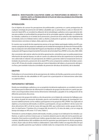 ANEXO IV. INVESTIGACIÓN CUALITATIVA SOBRE LAS PERCEPCIONES DE MÉDICOS Y PA-
CIENTES ANTE LA PROMOCIÓN DE ESTILOS DEVIDA SALUDABLES EN ATENCIÓN
PRIMARIA DE SALUD
INTRODUCCIÓN
Con el objetivo de conocer las percepciones de profesionales y pacientes en cuanto protagonistas de
cualquier estrategia de promoción de hábitos saludables que se prevea llevar a cabo en Atención Pri-
maria de Salud (APS), se consideró la utilización de la metodología cualitativa como especialmente idó-
nea para analizar en profundidad las perspectivas de los principales agentes implicados. La utilidad de
los métodos cualitativos en el ámbito de la promoción y prevención de la salud ha sido repetidamente
constatada, tanto en el debate teórico sobre su diseño y evaluación en general , como en relación a las
intervenciones concretas en tabaco, dieta, ejercicio y alcohol.
En nuestro caso se partió de dos experiencias previas en las que habían participado médicos de APS y pa-
cientesapropósitodedosproyectosrealizadosporlaUnidaddeInvestigacióndeAtenciónPrimariadeBiz-
kaia: la evaluación de la efectividad del Programa de Abandono deTabaco (PAT) en el año 1996-1998 , y la
evaluación del Programa Experimental de Promoción de la Actividad Física (PEPAF) en los años 2003-2004.
Aún conscientes del carácter selectivo de dicha aproximación, entendimos que nos podía proporcionar
información de especial riqueza, no solo en cuanto a la valoración de las dos experiencias en particular,
sino sobre todo en relación a las percepciones de médicos y pacientes sobre la incorporación de las ac-
tividades de promoción y prevención de la salud (PPS) como componente cotidiano de la labor asisten-
cial en APS. El área de estudio comprendía por tanto el abandono del tabaco y la promoción del ejerci-
cio físico, pero también incluía las actividades de prevención del abuso de alcohol y de la obesidad.
OBJETIVO
Profundizar en el conocimiento de las percepciones de médicos de familia y pacientes acerca de la pro-
moción de estilos de vida saludables en APS a partir de su participación en intervenciones sobre taba-
co y ejercicio físico.
PARTICIPANTES Y MÉTODOS
Desde una metodología cualitativa y con un propósito inicialmente exploratorio, se consideró como téc-
nica idónea para la obtención de información la realización de grupos de discusión en cuanto que per-
miten una enriquecedora síntesis de las dimensiones individuales y grupales en la configuración de las
diferentes posiciones discursivas.
Se convocaron dos grupos de médicos y dos de pacientes con el objeto de contrastar los hallazgos y po-
der valorar el grado de saturación alcanzado, para lo cual miembros del equipo de investigación con-
tactaron telefónicamente con los médicos participantes en los proyectos PAT y PEPAF. Tras explicarles el
objetivo y circunstancias del estudio, se solicitó su participación, a la que accedieron 5 de los nueve mé-
dicos del primero (M1) y 8 de los nueve del segundo (M2), que conformaron sendos grupos de discu-
sión. En total fueron 7 hombres (H) y 6 mujeres (M), de entre 47 y 53 años de edad, y con un rango de
tiempo de trabajo en APS entre 15-27 años (Tabla 1).
Teniendo en cuenta el objeto y diseño del estudio, estudio y, aunque no es habitual en los métodos cua-
litativos, se optó en primera instancia por un muestreo aleatorio para la selección de los pacientes par-
ticipantes. Esta muestra se estratificó por médico, grupo de edad, sexo y modificación o no del hábito en
cuestión, identificándose 260 candidatos de entre los pacientes que participaron en dichos programas,
es decir, 20 por cada uno de los médicos colaboradores. Cada médico realizo una segunda selección que
priorizó a aquellos pacientes que hubieran recibido todos los componentes de los programas evalua-
87
ANEXOS
Estrategias Utiles.qxd:Consejo Genético.qxd 15/9/08 12:47 Página 87
 