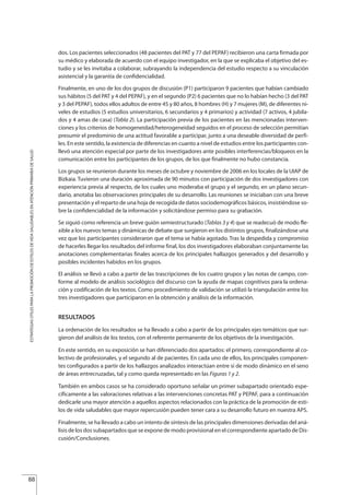 dos. Los pacientes seleccionados (48 pacientes del PAT y 77 del PEPAF) recibieron una carta firmada por
su médico y elaborada de acuerdo con el equipo investigador, en la que se explicaba el objetivo del es-
tudio y se les invitaba a colaborar, subrayando la independencia del estudio respecto a su vinculación
asistencial y la garantía de confidencialidad.
Finalmente, en uno de los dos grupos de discusión (P1) participaron 9 pacientes que habían cambiado
sus hábitos (5 del PAT y 4 del PEPAF), y en el segundo (P2) 6 pacientes que no lo habían hecho (3 del PAT
y 3 del PEPAF), todos ellos adultos de entre 45 y 80 años, 8 hombres (H) y 7 mujeres (M), de diferentes ni-
veles de estudios (5 estudios universitarios, 6 secundarios y 4 primarios) y actividad (7 activos, 4 jubila-
dos y 4 amas de casa) (Tabla 2). La participación previa de los pacientes en las mencionadas interven-
ciones y los criterios de homogeneidad/heterogeneidad seguidos en el proceso de selección permitían
presumir el predominio de una actitud favorable a participar, junto a una deseable diversidad de perfi-
les. En este sentido, la existencia de diferencias en cuanto a nivel de estudios entre los participantes con-
llevó una atención especial por parte de los investigadores ante posibles interferencias/bloqueos en la
comunicación entre los participantes de los grupos, de los que finalmente no hubo constancia.
Los grupos se reunieron durante los meses de octubre y noviembre de 2006 en los locales de la UIAP de
Bizkaia. Tuvieron una duración aproximada de 90 minutos con participación de dos investigadores con
experiencia previa al respecto, de los cuales uno moderaba el grupo y el segundo, en un plano secun-
dario, anotaba las observaciones principales de su desarrollo. Las reuniones se iniciaban con una breve
presentación y el reparto de una hoja de recogida de datos sociodemográficos básicos, insistiéndose so-
bre la confidencialidad de la información y solicitándose permiso para su grabación.
Se siguió como referencia un breve guión semiestructurado (Tablas 3 y 4) que se readecuó de modo fle-
xible a los nuevos temas y dinámicas de debate que surgieron en los distintos grupos, finalizándose una
vez que los participantes consideraron que el tema se había agotado. Tras la despedida y compromiso
de hacerles llegar los resultados del informe final, los dos investigadores elaboraban conjuntamente las
anotaciones complementarias finales acerca de los principales hallazgos generados y del desarrollo y
posibles incidentes habidos en los grupos.
El análisis se llevó a cabo a partir de las trascripciones de los cuatro grupos y las notas de campo, con-
forme al modelo de análisis sociológico del discurso con la ayuda de mapas cognitivos para la ordena-
ción y codificación de los textos. Como procedimiento de validación se utilizó la triangulación entre los
tres investigadores que participaron en la obtención y análisis de la información.
RESULTADOS
La ordenación de los resultados se ha llevado a cabo a partir de los principales ejes temáticos que sur-
gieron del análisis de los textos, con el referente permanente de los objetivos de la investigación.
En este sentido, en su exposición se han diferenciado dos apartados: el primero, correspondiente al co-
lectivo de profesionales, y el segundo al de pacientes. En cada uno de ellos, los principales componen-
tes configurados a partir de los hallazgos analizados interactúan entre sí de modo dinámico en el seno
de áreas entrecruzadas, tal y como queda representado en las Figuras 1 y 2.
También en ambos casos se ha considerado oportuno señalar un primer subapartado orientado espe-
cíficamente a las valoraciones relativas a las intervenciones concretas PAT y PEPAF, para a continuación
dedicarle una mayor atención a aquellos aspectos relacionados con la práctica de la promoción de esti-
los de vida saludables que mayor repercusión pueden tener cara a su desarrollo futuro en nuestra APS.
Finalmente, se ha llevado a cabo un intento de síntesis de las principales dimensiones derivadas del aná-
lisis de los dos subapartados que se expone de modo provisional en el correspondiente apartado de Dis-
cusión/Conclusiones.
88
ESTRATEGIASÚTILESPARALAPROMOCIÓNDEESTILOSDEVIDASALUDABLESENATENCIÓNPRIMARIADESALUD
Estrategias Utiles.qxd:Consejo Genético.qxd 15/9/08 12:47 Página 88
 
