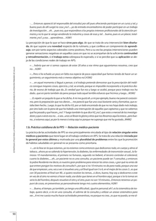 -… Entonces apareció (el responsable del estudio) por allí pues ofreciendo participar en un curso y tal, y
bueno pues de allí surgió la cosa ¿no?.....yo de entrada encantadísimo de poder participar en un trabajo
de investigación…eh…pues eso, que respondiese a los propios intereses profesionales de la atención pri-
maria y no lo que te venga vendiendo la industria y cosas de esas y tal…bueno, pues es un placer, total-
mente ¿no?..y eso…aprendimos…H3M1
La percepción de que lo que se hace sirve para algo, de que se trata de una intervención bien diseña-
da, de que supone una novedad respecto de lo rutinario, y que conlleva un componente de aprendi-
zaje, son por tanto aspectos valorados como positivos. Pero a su vez las propias intervenciones pueden
generar sensaciones negativas en aquellos casos en que no se acompañan de la suficiente continuidad
y retroalimentación, si el trabajo extra sobrepasa lo esperado, o si se percibe que su aplicación se ale-
ja de las condiciones reales de trabajo en APS:
«-…habría que ver si somos capaces de estar 20 años a ese ritmo que aguantamos nosotros, creo que
no…H2M1
«-...Pero sí he echado un poco en falta esa especie de poca capacidad que hemos tenido de hacer un se-
guimiento, un seguimiento más o menos objetivo no?,H3M2
«-…en aquel momento sí llegué a pensar, si el trabajo pretende demostrar que la prescripción del médi-
co consigue mayores cosas, ejercicio, y tal, va errado, porque es imposible incorporarlo a la práctica dia-
ria, de exceso de trabajo que da...Es verdad que fue eso y luego se acabó, porque poco trabajo nos ha
dado...que en parte también da pena porque todo aquel terrible esfuerzo que hicimos y luego....M3M2
…Es repetir un poquito lo que se ha dicho. A mi me gustó eh..a mi por ejemplo, bueno me pareció costosísi-
mo, pero la preparación que nos dieron... , me pareció que fue una cosa bastante seria y formativa, que es-
taba bien hecho.. Luego, lo que ha dicho H3, por un lado encantada de que no nos haya dado más trabajo,
por otro lado con la pena de que ha habido una interrupción de aquellos que captamos y que no sabemos
qué ha pasado y qué hacen, ¿no?. Y luego también lo que dice H2 ¿no?, que estas a merced de los investiga-
doresyqueavecesesono…osea...unossellevanlagloriayotrosquenosllevamosaquílaestaca...perobue-
no...si estamos aquí, yo por lo menos si estoy aquí es porque me supongo que me ha gustado...M4M2
1.b. Práctica cotidiana de la PPS £ Relación médico-paciente
La práctica de las actividades de PPS se vive principalmente vinculada al tipo de relación singular entre
médicos y pacientes que tiene lugar en el trabajo cotidiano en APS. Se trata de una relación iniciada por
lo general por estos últimos y motivada por una pluralidad de problemas entre los que la promoción
de hábitos saludables en general no se presenta como prioritaria.
«-...en la fase en la que estamos, ya no estamos como entonces que dedicamos todo, en cuerpo y alma al
tabaco...ahora ya va saliendo la hipertensión, la diabetes, las enfermedades de transmisión sexual...lo fa-
mosos 10 mandamientos, el primero no fumaras, segundo no beberé, el tercero controlar el colesterol,
cuarto la diabetes......eh...un paciente no es una consulta, un paciente puede ser 7 consultas, y entonces
la pobre Residente me decía, es nuestro gran problema para retocar las otras cosas, «¿por qué no antes de
que entren pongan los motivos de consulta?», por que si no 10 minutos no da para nada, porque una vez
dequeempiezan,uno,vasaversiresuelvesuno,yalfinaligualson5o6,enelmejordeloscasos3...esque
con 30 pacientes al final son 90...si quiero resolver los temas...si dices, bueno, hoy voy a dedicarme a este
en vez de al otro no vamos a hacer nada..ese dolor que tienes en el hombro aquí, porque si te lo tomas en
serio lo del hombro, después resuelves el otro y el otro, pues no son 10 minutos...Entonces tenemos un po-
purri de cosas, en preventivas yo personalmente tengo mis cuatro elementitos, H2M1
«-…Bueno,eltiempo..yotambién,yotengounadificultad...igualespersonal,eh?..eslasistemáticadetra-
bajo, quiero decir, a mi en una consulta, el salirme de la consulta y utilizar un anexo sistemático para
ver....A mi me cuesta mucho hacer actividades preventivas, no porque no crea...es que no puedo, se me ol-
90
ESTRATEGIASÚTILESPARALAPROMOCIÓNDEESTILOSDEVIDASALUDABLESENATENCIÓNPRIMARIADESALUD
Estrategias Utiles.qxd:Consejo Genético.qxd 15/9/08 12:47 Página 90
 