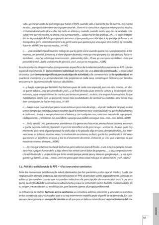 vida...yo me acuerdo de que tengo que hacer el PAPS cuando sale el paciente por la puerta...me cuesta
mucho...peroprobablementeseaalgopersonaleh...Paramilaconsultaesalgoquemeenganchamucho,
el motivo de consulta de ese día, me meto en el tema y cuando, cuando acabo eso, eso..se acaba la con-
sulta y me cuesta mucho..»y ahora, voy a preguntarle… salgo mal en las gráficas...eh… si están integra-
das en la patología del día, por ejemplo, entonces si que puedo prescribir ejercicio, que deje de fumar a un
bronquítico, pero sistemáticamente a la gente sana que aparece por uno o por otro motivo de consulta,
hacerles el PAPS me cuesta mucho...»H1M2
«-… una característica de nuestro trabajo es que la gente viene cuando quiere, no cuando nosotros le lla-
mamos...engeneral...Entonces,sivienealguiendiciendo,«mirayocreoqueparatilodelejerciciofísicoes-
taría bien.....aquí ya sabes que tenemos esto....piénsatelo y tal»....O sea, yo creo que eso iría bien...más que
prescribirlo no?...darle una receta de ejercicio ¿no?...eso ya no me gusta....H2M2
En este contexto, determinados componentes específicos de la relación médico-paciente en APS cobran
especial importancia. El conocimiento individual derivado de una atención continuada, la necesidad
de contar con tiempos específicos para cada tipo de actividad, o la conveniencia de la oportunidad en
cuanto al momento y las circunstancias más propicias en cada caso, constituyen factores a ser tenidos
en cuenta en la promoción de hábitos saludables .
«-...y luego supongo que también hay factores pues de cada cosa especial, pues no es lo mismo... el obe-
so que el tabaco,...hay peculiaridades ¿no?....y al final de todo, pues entra la cultura y la sociedad como
estamos, y que empatía tienes tu con tus pacientes en general....es decir, si te enganchas muy bien, lo que
hablábamos antes, con un paciente, tienes mas posibilidades de cambiar sus hábitos...si te llevas muy
bien con alguien, te hacen más caso...H1M1
«-…luegosiqueesverdadqueparaesonecesitasunpocomásderelajo…elpoderdedicarledespuésacada
uno el tiempo que necesita, porque nosotros igual lo teníamos muy «estanquizado» lo que le dedicábamos
a cada uno....lo que si veo yo ahora con el tabaco y con cualquier cosa, cada uno necesita la suya propia,
cada paciente....y si sí tienes eso para darle, supongo que podrás conseguir más...más...más éxitos...M2M1
«-…Yo la verdad creo que nosotros atendemos a la gente muchas veces, en muchas ocasiones, entonces
si que te permite meterte y también te permite identificar el de gran riesgo ....entonces....bueno, pues hay
momento que viene alguien porque ha oído algo o ha pasado algo en casa, demandándote....las inter-
venciones en tabaco, muchas veces, la motivación es externa, es decir, que le has podido decir mil veces
que tienen un problema en casa, y ese es el momento de entrar...Entonces yo creo que la ventaja es que
nosotros estamos siempre... M2M2
«-…Yocreoquesabemosmuchodelasformas,perosabemospocodefondo...osea,amiporejemplo,mesen-
taría mal, «¿sigues fumando?», y digo ahora has venido con el dolor de garganta…, o sea, me produce mu-
cho estrés atender a un paciente que te ha venido porque pierde peso y tiene un ganglio aquí,…y vas a pre-
guntar «¿y bebe?»...o sea,…no sé... a mi me preocupan otras cosas más que los datos macro, ¿no?...»H2M2
1.c. Práctica cotidiana de la PPS £ Factores extra-sanitarios
Ante los numerosos problemas de salud planteados por los pacientes y a los que el médico ha de dar
respuesta en primera instancia, las intervenciones en PPS se perciben como especialmente costosas en
esfuerzo personal en cuanto que no pueden reducirse a la prescripción de una «receta» más. Y por otra
parte, la efectividad de las mismas resulta incierta ya que se entienden como hábitos condicionados en
su origen, y también en su modificación, por factores ajenos al propio profesional.
La influencia de dichos factores extra-sanitarios se considera además creciente y vinculada a cambios
en los contextos socio-culturales que a su vez intervienen modificando el perfil de la demanda. En con-
secuencia se genera un campo de tensión en el que por un lado se reivindica el reconocimiento del tra-
91
ANEXOS
Estrategias Utiles.qxd:Consejo Genético.qxd 15/9/08 12:47 Página 91
 