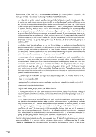 bajo invertido en PPS, y por otro se reclaman cambios externos que contribuyan a dar coherencia a los
mensajes emitidos y a favorecer una labor percibida como contra corriente.
«-... yo he visto un cambio bastante grande, en la receptividad de la gente… y quiero pensar que el traba-
jo que hice no es ajeno a ese cambio...pero el cambio ha venido después, eh, costó muchísimo, o sea yo
por ejemplo, yo creo que durante todos los dos años de intervención dentro de lo que es el estudio, yo creo
quenoconseguíquenadiesepusieselosparchesdenicotina…Pocoapocolagentefueaceptandoelque
le recetara parches y después incluso venían directamente solicitándome que le recetaras parches
¿no?,…porque bueno, es que ha habido muchas cosas no?, porque primero era yo solo, el del tabaco, en
el centro, y luego ha habido mas gente que se ha empezado a ocupar de lo del tabaco, pues luego los le-
gisladores también se han ocupado del tabaco etcétera, etcétera ¿no?... Pero es muy difícil, es muy difícil
solamentecambiaryyocreoquehacefalta,buenopueseso,queapartedeunalaborindividual,hacefal-
ta el crear cultura o sea, que el mensaje te venga de diversos...de diversas fuentes, se repita y
etcétera....H3M1
«-...el tabaco igual es un ejemplo que ya está muy bienvenido.pero en cualquier cambio de hábito, nos
planteamos un problema semejante no?...con el sobrepeso, con la obesidad, con el sedentarismo, con el
diabético, con el pre-diabético, con cantidad de cosas...con los trastornos de personalidad o de..no
sé...malos tratos y demás que hay por ahí no?....Pero todas esas historias que suponen cambiar cómo van
en su vida o no?...eh...pues es un poco ir siempre contracorriente... M1M1
«-… yo creo que si hemos ido de alguna manera inculcando a los pacientes que la actividad física es im-
portante…... y luego, yendo a la calle, a la gente, por ejemplo, yo cuando salgo a las noches voy a pasear
o doy una vuelta, si hace cuatro o cinco años apenas veía gente por ejemplo que se dedicaba a esta acti-
vidad en el entorno donde vivimos, pues ahora me encuentro, no sólo con pacientes míos, sino con pa-
cientes de otros cupos que antes no les veía pasear y ahora, pues con sus sesenta y tantos años incluso
más, pasean..¿qué porcentaje es? No tengo ni idea; ¿Qué haya sido esto? Pues probablemente no todo
haya sido esto, sino lo que hemos dicho, probablemente hemos cambiado un poquito también nosotros
y hemos ido también influyendo... H3
- Que haya viejas ahí en chándal, ¿eso es por el estudio de investigación? Será por otros motivos, no? H2
-No, se va incorporando…(H3)
-Igual es por el efecto de las marcas comerciales que anuncian por televisión con ropa deportiva.. (H2)
-Pues también...también influirá (Varios)
-Seguro que si..ahora, ¿en qué grado? Pues bueno..(H3M2)»
«-...Yo tengo la sensación de que la gente hace más ejercicio también, creo que lo que dice es cierto, que
no depende de nuestra información sólo, yo creo que culturalmente se vende el ejercicio por todos los la-
dos.. H1M2»
«-…Yo voy a insistir otra vez, no......Igual queremos hacer promoción y prevención, pero tenemos que sa-
ber que es absolutamente frustrante, que efectivamente, el hábito individual, si ya está hecho hábito es
muy difícil de cambiar, no?....Entonces la labor del médico y la enfermera de atención primaria, yo si creo
que es importante y que tenemos que estar en ello, pero desde luego, la educación sanitaria es una cosa
muchísimo más social y de, o sea, pues el ministerio de sanidad tiene que hacer una serie de campañas y
tiene que hacer una serie de controles alimenticios y de todo, y de medios de comunicación, y que es una
cosa,bueno,mucho..demuchomásarribaquelaatenciónprimaria,no?...Si,delministeriodesanidadsu-
pongo que sería, pero junto con el de industrial, economía, y el de todos, no?... M2M4
En el seno de este campo de tensión las respuestas por parte de los profesionales se sitúan en dos nive-
les entremezclados. En el primero se advierte una necesidad, en gran medida compartida, de reade-
cuación de expectativas y de metas a conseguir. Se trataría de asumir de forma explicita el carácter par-
92
ESTRATEGIASÚTILESPARALAPROMOCIÓNDEESTILOSDEVIDASALUDABLESENATENCIÓNPRIMARIADESALUD
Estrategias Utiles.qxd:Consejo Genético.qxd 15/9/08 12:47 Página 92
 