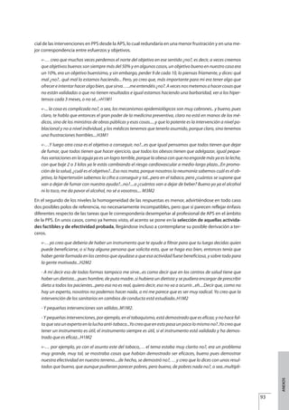 cial de las intervenciones en PPS desde la APS, lo cual redundaría en una menor frustración y en una me-
jor correspondencia entre esfuerzos y objetivos.
«-… creo que muchas veces perdemos el norte del objetivo en ese sentido ¿no?, es decir, a veces creemos
que objetivos buenos son siempre más del 50% y en algunos casos, un objetivo bueno en nuestro caso era
un 10%, era un objetivo buenísimo, y sin embargo, perder 9 de cada 10, lo piensas fríamente, y dices: qué
mal ¿no?.. qué mal lo estamos haciendo... Pero, yo creo que, más importante para mi era tener algo que
ofrecereintentarhaceralgobien,quesirva…..meentendéis¿no?.Avecesnosmetemosahacercosasque
no están validadas o que no tienen resultados e igual estamos haciendo una barbaridad, ver a los hiper-
tensos cada 3 meses, o no sé...»H1M1
«-... la cosa es complicada no?, o sea, los mecanismos epidemiológicos son muy cabrones.. y bueno, pues
claro, te habla que entonces el gran poder de la medicina preventiva, claro no está en manos de los mé-
dicos, sino de los ministros de obras públicas y esas cosas.....y que lo potente es la intervención a nivel po-
blacional y no a nivel individual, y los médicos tenemos que tenerlo asumido, porque claro, sino tenemos
una frustraciones horribles....H3M1
«-…Y luego otra cosa es el objetivo a conseguir, no?...es que igual pensamos que todos tienen que dejar
de fumar, que todos tienen que hacer ejercicio, que todos los obesos tienen que adelgazar, igual peque-
ñas variaciones en la aguja ya es un logro terrible, porque la obesa con que no engorde más ya es la leche,
con que baje 2 o 3 kilos ya le estás cambiando el riesgo cardiovascular a medio-largo plazo...En promo-
ción de la salud, ¿cuál es el objetivo?...Eso nos mata, porque nosotros la neumonía sabemos cuál es el ob-
jetivo, la hipertensión sabemos la cifra a conseguir y tal...pero en el tabaco, pero ¿cuántos se supone que
van a dejar de fumar con nuestra ayuda?...no?....o ¿cuántos van a dejar de beber? Bueno yo ya el alcohol
ni lo toco, me da pavor el alcohol, no sé a vosotros.... M3M2
En el segundo de los niveles la homogeneidad de las respuestas es menor, advirtiéndose en todo caso
dos posibles polos de referencia, no necesariamente incompatibles, pero que sí parecen reflejar énfasis
diferentes respecto de las tareas que le correspondería desempeñar al profesional de APS en el ámbito
de la PPS. En unos casos, como ya hemos visto, el acento se pone en la selección de aquellas activida-
des factibles y de efectividad probada, llegándose incluso a contemplarse su posible derivación a ter-
ceros.
«-…yo creo que debería de haber un instrumento que te ayude a filtrar para que tu luego decidas quien
puede beneficiarse, o si hay alguna persona que solicita esto, que se haga eso bien, entonces tenía que
haber gente formada en los centros que ayudase a que esa actividad fuese beneficiosa, y sobre todo para
la gente motivada...H2M2
- A mí decir eso de todas formas tampoco me sirve...es como decir que en los centros de salud tiene que
haber un dietista....pues hombre, de puta madre..si hubiera un dietista y se pudiera encargar de prescribir
dieta a todos los pacientes...pero eso no es real, quiero decir, eso no va a ocurrir...eh....Decir que, como no
hay un experto, nosotros no podemos hacer nada, a mi me parece que es ser muy radical. Yo creo que la
intervención de los sanitarios en cambios de conducta está estudiado..H1M2
- Y pequeñas intervenciones son válidas..M1M2.
- Y pequeñas intervenciones, por ejemplo, en el tabaquismo, está demostrado que es eficaz, y no hace fal-
taqueseaunexpertoenlaluchaanti-tabaco...Yocreoqueenestopasaunpocolomismono?..Yocreoque
tener un instrumento es útil, el instrumento siempre es útil, si el instrumento está validado y ha demos-
trado que es eficaz...H1M2
«-… por ejemplo, yo con el asunto este del tabaco,… el tema estaba muy clarito no?, era un problema
muy grande, muy tal, se mostraba cosas que habían demostrado ser eficaces, bueno pues demostrar
nuestra efectividad en nuestro terreno....de hecho, se demostró no?, …y creo que lo dices con unos resul-
tados que bueno, que aunque pudieran parecer pobres, pero bueno, de pobres nada no?, o sea..multipli-
93
ANEXOS
Estrategias Utiles.qxd:Consejo Genético.qxd 15/9/08 12:47 Página 93
 