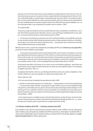 cabas por 3 o por 4 la tasa de tal...bueno, pues estupendo, no podías esperar mucho más no? o sea...en-
tonces bueno, pues, pues..yo creo que eso anima a seguir efectivamente preguntando si fumas o no fu-
mas y ofreciendo ayuda, y si quieres dejar, y ofreciendo ayuda al que tal y demás...En cambio, por ejem-
plo, con el tema de la obesidad, me cuesta muchísimo hacerlo, ¿por qué?, porque carezco totalmente de
fe en que verdaderamente yo conozca ninguna intervención eficaz para que la gente adelgace, no?...no
sé si estoy equivocado, si soy un ignorante, la verdad es que no conozco... H3M1
-Yo comparto (M2)
-Entonces yo tengo una tendencia enorme a quitármelo de encima y mandárselo a la enfermera, «no, en
esto de las dietas te ayuda mucho mejor ella» y tal ¿no?, ¿por qué? Porque verdaderamente no veo...pues
eso,...no veo yo la eficacia del tema...entonces bueno pues no..H3M1
«-…Yo creo que no es el tiempo, yo creo que es que en los cambios de hábitos son muy difíciles, quiero de-
cir, que nosotros tenemos todo el tiempo que queramos para un obeso, porque lo tenemos y se lo dedica-
mos, porque no es un día, estos vienen muchísimas veces…, lo que pasa es que no tenemos un arma que
haya resultado efectivo para controlar M2M1
Mientras que en otros, se parte de considerar las actividades de PPS como intrínsecas a la propia APS y
por tanto en cierta medida incuestionables.
«-…Yo creo que no hay que fijarse tanto en porcentajes de éxito...por lo menos a corto plazo...es un tema,
queindependientementequeconsigamosel10%oel20%,esuntemaquetenemosquehacerporquecre-
emos en ello, ya está...no?, nos parece bueno que la gente no fume, porque nos parece bueno que la gen-
te mantenga un índice de masa corporal normal, que en la diabetes se controle tal, y el deporte tal y cual,
o sea, porque creemos en ello...como una ideología tiene que haber detrás de esto...(M1M1)
-Pero tenemos que saber si funcionan, eh, las cosas o no eh, eso también es peligroso....quiero decir que
igual hacemos cosas y..algo de medición tiene que ver, ahora, que sean objetivos reales...a mi me parece
un objetivo muy real un 10%....H1
-Es peligroso ahora leche si, leche no, cuando hay esta dinámica entre unos cuantos compañeros, si fue-
ra leche, rallando ahí...pero cosas gordas, no?, tabaco, peso, hipertensión....H2
-Pero en ejercicio....M2
-En la cosas que está ya constatado, hay que pelear por ellas» H2M1
«-...Hombre no sabes hasta que punto vas a influir pero, …si tengo tiempo, no esta semana desde luego,
…, si me gusta tocar tabaco, alcohol....que luego eso se vaya a traducir en que tu cupo, tu población haga
más ejercicio y tal, hombre, pues eso, igual es ciencia a ficción pero, desde luego nuestro trabajo, a mi me
parece que lo es eh....además es salud, es un poco lo que decía, no?..es trabajar más con la salud...que en
general nos gusta mucha más, aunque no lo hacemos, pero..yo desde luego prefiero trabajar con eso que
con patología.... M3M2
- A mi me parece que es un trabajo nuestro, de la atención primaria, ese tipo de cosas, ese tipo de inter-
vención,meparecequeesoesnuestro,sobretododelaenfermeríadeatenciónprimaria,no?.....y....mepa-
rece que eso es nuestro...pues creo que tenemos un papel importante...M1M2
1.d. Práctica cotidiana de la PPS £ Contexto sanitario de la APS
En la medida en que tanto las intervenciones concretas relativas al PAT y PEPAF, como las valoraciones
de los médicos acerca de la práctica cotidiana de la PPS en general, se contemplan en y desde la APS, re-
sulta en gran medida lógico que el contexto sanitario en el que la APS se desarrolla, adquiera un prota-
gonismo predominante en dichas valoraciones.
94
ESTRATEGIASÚTILESPARALAPROMOCIÓNDEESTILOSDEVIDASALUDABLESENATENCIÓNPRIMARIADESALUD
Estrategias Utiles.qxd:Consejo Genético.qxd 15/9/08 12:47 Página 94
 