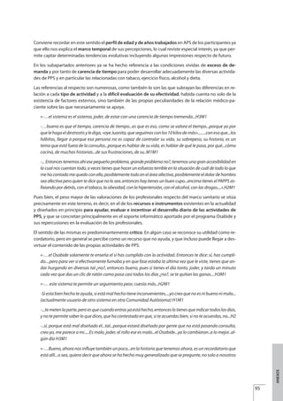 Conviene recordar en este sentido el perfil de edad y de años trabajados en APS de los participantes ya
que ello nos explica el marco temporal de sus percepciones, lo cual reviste especial interés, ya que per-
mite captar determinadas tendencias evolutivas incluyendo algunas impresiones respecto de futuro.
En los subapartados anteriores ya se ha hecho referencia a las condiciones vividas de exceso de de-
manda y por tanto de carencia de tiempo para poder desarrollar adecuadamente las diversas activida-
des de PPS y en particular las relacionadas con tabaco, ejercicio físico, alcohol y dieta.
Las referencias al respecto son numerosas, como también lo son las que subrayan las diferencias en re-
lación a cada tipo de actividad y a la difícil evaluación de su efectividad, habida cuenta no solo de la
existencia de factores externos, sino también de las propias peculiaridades de la relación médico-pa-
ciente sobre las que necesariamente se apoya.
«-…el sistema es el sistema, joder, de estar con una carencia de tiempo tremenda...H3M1
-…bueno es que el tiempo, carencia de tiempo...es que es eso, como se valora el tiempo...porque yo por
quelehagaeldestrostisylediga,«oyeJuanita,queseguimosconlos10kilosdemás»........conesoque...los
hábitos, llegar a porque esa persona no es capaz de controlar su vida, su sobrepeso, su historia, es un
tema que está fuera de la consulta...porque es hablar de su vida, es hablar de qué le pasa, por qué...cómo
cocina, de muchas historias...de sus frustraciones, de su..M1M1
-... Entonces tenemos ahí ese pequeño problema, grande problema no?, tenemos una gran accesibilidad en
la cual nos cuentan todo, a veces tienes que hacer un esfuerzo terrible en la situación de cuál de todo lo que
me ha contado me quedo con ello, posiblemente todo en el área afectiva, posiblemente el dolor de hombro
sea afectiva pero quien te dice que no lo sea..entonces hay tienes un buen cupo...encima tienes el PAPPS as-
fixiando por detrás, con el tabaco, la obesidad, con la hipertensión, con el alcohol, con las drogas....».H2M1
Pues bien, el peso mayor de las valoraciones de los profesionales respecto del marco sanitario se sitúa
precisamente en este terreno, es decir, en el de los recursos e instrumentos existentes en la actualidad
y diseñados en principio para ayudar, evaluar e incentivar el desarrollo diario de las actividades de
PPS, y que se concretan principalmente en el soporte informático aportado por el programa Osabide y
sus repercusiones en la evaluación de los profesionales.
El sentido de las mismas es predominantemente crítico. En algún caso se reconoce su utilidad como re-
cordatorio, pero en general se percibe como un recurso que no ayuda, y que incluso puede llegar a des-
virtuar el contenido de las propias actividades de PPS.
«-…el Osabide solamente te enseña el sí has cumplido con la actividad. Entonces te dice: sí, has cumpli-
do....pero para ver si efectivamente fumaba y en que fase estaba la última vez que le viste, tienes que an-
dar hurgando en diversas tal ¿no?, entonces bueno, pues si tienes el día tonto, joder, y tarda un minuto
cada vez que das un clic de ratón como pasa casi todos los días ¿no?, se te quitan las ganas....H3M1
«-… este sistema te permite un seguimiento peor, cuesta más...H2M1
-Siestabienhechoteayuda,siestámalhechotieneinconvenientes....yocreoquenoesnibuenonimalo...
(actualmente usuario de otro sistema en otra Comunidad Autónoma) H1M1
-...temetenlaparte,peroesquecuandoentrasyaestáhecho,entonceslotienesqueindicartodoslosdías,
y no te permite saber lo que dices, que ha contestado en que, si te acuerdas bien, si no te acuerdas, no...H2
-..sí, porque está mal diseñado el...tal...porque estará diseñado por gente que no está pasando consulta,
creo yo, me parece a mi.....Es malo, joder, el rollo ese es malo...el Osabide...ya lo cambiaran..a lo mejor..al-
gún día H3M1
«-…Bueno, ahora nos influye también un poco...en la historia que tenemos ahora, es un recordatorio que
está allí...o sea, quiero decir que ahora se ha hecho muy generalizado que se pregunte, no solo a nosotros
95
ANEXOS
Estrategias Utiles.qxd:Consejo Genético.qxd 15/9/08 12:47 Página 95
 