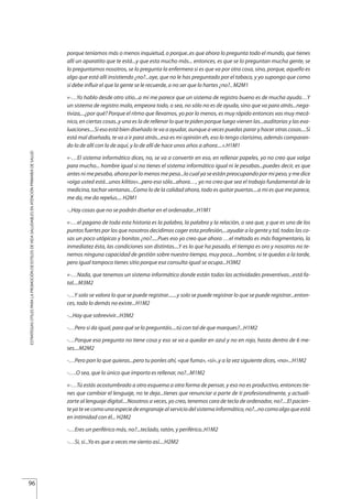 porque teníamos más o menos inquietud, o porque..es que ahora lo pregunta todo el mundo, que tienes
allí un aparatito que te está...y que esta mucho más... entonces, es que se lo preguntan mucha gente, se
lo preguntamos nosotros, se lo pregunta la enfermera si es que va por otra cosa, sino, porque, aquello es
algo que está allí insistiendo ¿no?...oye, que no le has preguntado por el tabaco, y yo supongo que como
sí debe influir el que la gente se le recuerde, a no ser que lo hartes ¿no?.. M2M1
«-…Yo hablo desde otro sitio...a mi me parece que un sistema de registro bueno es de mucha ayuda…Y
un sistema de registro malo, empeora todo, o sea, no sólo no es de ayuda, sino que va para atrás...nega-
tiviza,...¿por qué? Porque el ritmo que llevamos, yo por lo menos, es muy rápido entonces vas muy mecá-
nico, en ciertas cosas..y una es la de rellenar lo que te piden porque luego vienen las...auditorias y las eva-
luaciones....Si eso está bien diseñado te va a ayudar, aunque a veces puedas parar y hacer otras cosas....Si
está mal diseñado, te va a ir para atrás...esa es mi opinión eh, eso lo tengo clarísimo, además comparan-
do lo de allí con lo de aquí, y lo de allí de hace unos años a ahora....».H1M1
«-…El sistema informático dices, no, se va a convertir en eso, en rellenar papeles, yo no creo que valga
para mucho... hombre igual si no tienes el sistema informático igual ni le pesabas...puedes decir, es que
antes ni me pesaba, ahora por lo menos me pesa...lo cual ya se están preocupando por mi peso, y me dice
«oiga usted está...unos kilitos»...pero eso sólo...ahora…, yo no creo que sea el trabajo fundamental de la
medicina, tachar ventanas...Como lo de la calidad ahora, todo es quitar puertas....a mi es que me parece,
me da, me da repelus.... H2M1
-..Hay cosas que no se podrán diseñar en el ordenador...H1M1
«-…el pagano de toda esta historia es la palabra, la palabra y la relación, o sea que, y que es uno de los
puntos fuertes por los que nosotros decidimos coger esta profesión,...ayudar a la gente y tal, todas las co-
sas un poco utópicas y bonitas ¿no?.....Pues eso yo creo que ahora …el método es más fragmentario, la
inmediatez ésta, las condiciones son distintas....Y es lo que ha pasado, el tiempo es oro y nosotros no te-
nemos ninguna capacidad de gestión sobre nuestro tiempo, muy poca....hombre, si te quedas a la tarde,
pero igual tampoco tienes sitio porque esa consulta igual se ocupa...H3M2
«-…Nada, que tenemos un sistema informático donde están todas las actividades preventivas...está fa-
tal....M3M2
-…Y solo se valora lo que se puede registrar.......y solo se puede registrar lo que se puede registrar...enton-
ces, todo lo demás no existe...H1M2
-...Hay que sobrevivir...H3M2
-…Pero si da igual, para qué se lo preguntáis....tú con tal de que marques?...H1M2
-…Porque esa pregunta no tiene cosa y eso se va a quedar en azul y no en rojo, hasta dentro de 6 me-
ses....M2M2
-…Pero pon lo que quieras...pero tu ponles ahí, «que fuma», «sí»..y a la vez siguiente dices, «no»...H1M2
-….O sea, que lo único que importa es rellenar, no?...M1M2
«-…Tú estás acostumbrado a otro esquema a otra forma de pensar, y eso no es productivo, entonces tie-
nes que cambiar el lenguaje, no te deja...tienes que renunciar a parte de ti profesionalmente, y actuali-
zarte al lenguaje digital....Nosotros a veces, yo creo, tenemos cara de tecla de ordenador, no?....El pacien-
teyatevecomounaespeciedeengranajealserviciodelsistemainformático,no?...nocomoalgoqueestá
en intimidad con él... H2M2
-…Eres un periférico más, no?...teclado, ratón, y periférico..H1M2
-…Si, si...Yo es que a veces me siento así....H2M2
96
ESTRATEGIASÚTILESPARALAPROMOCIÓNDEESTILOSDEVIDASALUDABLESENATENCIÓNPRIMARIADESALUD
Estrategias Utiles.qxd:Consejo Genético.qxd 15/9/08 12:47 Página 96
 