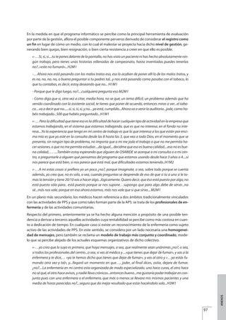 En la medida en que el programa informático se percibe como la principal herramienta de evaluación
por parte de la gestión, aflora el posible componente perverso derivado de considerar el registro como
un fin en lugar de cómo un medio, con lo cual el malestar se proyecta hacia dicho nivel de gestión, ge-
nerando bien quejas, bien resignación, o bien cierta resistencia a creer en que ello es posible.
«-…Si,si,si....tuteponesdelantedelapantalla,nohasvistounpacientenihashechoabsolutamentenin-
gún trabajo, pero tienes unas historias rellenadas de campeonato, hasta inventadas puedes tenerlas
no?..»este no fumará»...H2M1
-…Ahora nos está pasando con los malos tratos eso, eso lo acaban de poner allí lo de los malos tratos, y
es no, no, no, no, o bueno preguntar si tu padres tal...y nos está pasando como pasaba con el tabaco, lo
que tu contabas, es decir, estoy deseando que no... H1M1
- Porque que le digo luego, no?....cualquiera pregunta eso M2M1
- Como diga que sí, otra vez a citar, media hora, no se qué, un tema difícil, un problema además que ha
venido coordinado con la asistente social, te tienes que poner de acuerdo, entonces miras a ver...el taba-
co....va a decir que no......si, si, si, si, y no....ya está, cumplido...Ahora va a venir la auditoria...jode, como ha-
béis trabajado...500 que habéis preguntado...H1M1
«-… Pero la dificultad que tiene eso es la dificultad de hacer cualquier tipo de actividad en la empresa que
estamos trabajando, en el sistema que estamos trabajando, que es que no interesa, en el fondo no inte-
resa....Yo la experiencia que tengo en mi centro de trabajo es que lo que interesa a los que están por enci-
ma mío es que yo esté en la consulta desde las 8 hasta las 3, que vea a todo Dios, en el momento que se
presenta, sin ningún tipo de problema, no importa que a mi me joda el trabajo o que no me permita ha-
cer sesiones, o que no me permita estudiar....da igual.., decidme que eso es buena calidad....eso no es bue-
na calidad,…. ....También estoy esperando que alguien de OSABIDE se acerque a mi consulta o a mi cen-
tro, a preguntarle a alguien qué pensamos del programa que estamos usando desde hace 3 años o 4....si
nos parece que está bien, si nos parece que está mal, que dificultades estamos teniendo..H1M2
«-…A mi estas cosas si prefiero yo un poco ¿no?, porque imagínate, o sea, sobre todo porque se cuenta
además, yo creo que, no es solo, o sea, cuando preguntas se desprende de eso de que si tu a uno si le to-
mas la tensión y tiene 20/10 vas a hacer algo...lógicamente. Quiero decir, que éso está puesto por algo, no
está puesto sólo para.. está puesto porque se nos supone…supongo que para algo debe de servir...no
sé...más nos vale, porque en esa ahora estamos, más nos vale que si que sirva....M2M1
En un plano más secundario, los médicos hacen referencia a dos ámbitos tradicionalmente vinculados
con las actividades de PPS y que como tales forman parte de la APS: se trata de los profesionales de en-
fermería y de las actividades comunitarias.
Respecto del primero, anteriormente ya se ha hecho alguna mención a propósito de una posible ten-
dencia a derivar a terceros aquellas actividades cuya rentabilidad se percibe como más costosa en cuan-
to a dedicación de tiempo. En cualquier caso sí existe un reconocimiento de la enfermería como sujeto
activo de las actividades de PPS. En este sentido, se considera por un lado necesaria una homogenei-
dad de mensajes, pero también se reclama un modelo de trabajo más conjunto y coordinado, mode-
lo que se percibe alejado de los actuales esquemas organizativos de dicho colectivo.
«-…yo creo que lo suyo es primero, que haya mensajes, o sea, que realmente sean unánimes ¿no?, o sea,
si todos los profesionales del centro...o sea, si vas al médico y ...»que tienes que dejar de fumar», y vas a la
enfermera y te dice,… «ya te hemos dicho que tienes que dejar de fumar», y vas al otro y «…ya estás fu-
mando otra vez y tal», y...llegará un momento en que…, joder, al final dices, ostia, dejare de fumar,
¿no?....La enfermería en mi centro esta organizada de modo especializado, uno hace curas, el otro hace
noséqué,elotrohaceavisos,ynadiellevacrónicos...entoncesbueno...megustaríapodertrabajarencon-
junto pues con una enfermera o el enfermero, que más o menos se llevara mis mismos pacientes y una
media de horas parecidas no?...seguro que da mejor resultado que estar haciéndolo solo...H3M1
97
ANEXOS
Estrategias Utiles.qxd:Consejo Genético.qxd 15/9/08 12:47 Página 97
 