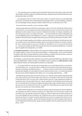 «-…A mi me parece que es una labor muy de enfermería la de promoción de la salud...todas estas medi-
das de hábitos, de dieta, de ejercicio, de alcohol, del tabaco...Me parece que la enfermería tiene ahí un pa-
pel de primer orden, no?..M1M2
-…Sí, lo que pasa es que no sé cómo será en otros centros...en nuestro centro eso no está organizado,
quiero decir, la enfermera tiene fundamentalmente patología crónica, control de diabéticos e hiperten-
sos como patología crónica, y después se dedica a labores de curas...en domicilios y tal...H1M2
- En mi centro tiene su consulta...y con su cita diaria...M3M2
- Entonces quiero decir que la enfermera ve 6 pacientes un día, o 10, no lo sé, controles de crónicos, pero tu
ves30o40¿no?...ytuvesalagentesanaentrecomillasyellasólovealos...Yocreoquealoscrónicosyalos
diabéticos les dan el coñazo más que nosotros. Probablemente también, sin ninguna sistemática, ade-
más..deloqueyoconozco..ysinningunaformación…,ynoesquelaenfermeraseapocotrabajadora,que
es muy trabajadora, pero no está integrado en su sistema... lo que pasa es que, enfermería yo creo que ha
perdido en atención primaria un papel fundamental, que era de hecho la promoción de la salud,...H1M2
- Eso ha sido la mayor tragedia que ha habido en atención primaria lo de poner a la enfermería por tare-
as, que están como en una cadena de montaje, nosotros, una enfermera atiende a 4 consultas, a deman-
da...o sea....entonces están en una cura, un vendaje, un inyectable, en un no se qué, como para decirle
tu.....O sea que los cuidados de enfermería creo que sería una cosa muy bonita y gratificante....A nosotros
igual nos agobia más el diagnóstico, ¿no?..H2M2
La actividad comunitaria se valora también como necesaria a distintos niveles, desde el más general de
las medidas políticas -como es el caso de la Ley del Tabaco- e institucionales, a otros más intermedios
vinculados sobre todo al campo educativo y de la enseñanza, y también a los más cercanos y más sus-
ceptibles de intervención directa por parte de los propios profesionales.
Sin embargo, y a pesar de que dicha vertiente cercana forma parte de la definición y del ideario inicial
de la especialidad de los médicos de APS, en la realidad actual se considera muy difícil de llevar a cabo
dada la falta de medios y de interés político-sanitario en su desarrollo.
«-…Yo creo que habría una cosa que todo el mundo sabe, y no es echar balones fuera, es una interven-
cióncomunitaria,¿no?.....yocreoque,bueno,sehablayaenmuchosforos,ytienequeintervenirlosayun-
tamientos y tal, porque son hábitos de salud....y …si se hacen circuitos, si se hace otra serie de actividades
paralelas pero dirigidas a la comunidad en las que no estamos nosotros solos....es lo mismo que ahora lo
bien que nos ha venido la legislación anti-tabaco, ¿no?...es un empuje impresionante…,...H2M1
-Hayexperienciaspositivaspuesconlasamasdecasa,¿no?...ellasporsuladoestabanorganizandotodo
esto, entonces bueno, pues un día me dicen «oye, entonces tu ¿no vendrías un día a dar una charla sobre
el tema del cáncer y tal y no se qué y tal?», entonces bueno, pues eso, el tener experiencias también co-
munitarias y tal, yo creo que rinde mucho no?, o sea, de...que bueno, en el fondo pues en la consulta, pasa
de ir a la consulta, pero en cambio pues le llega el mensaje por allá, y luego cuando le ofrecen una cosa de
que va a venir una no sé quién tal y cual a dar un cursillo a las 7 de la tarde, pues a lo mejor le viene mejor
que venir a la consulta a las 12 de la mañana...H3M1
-…Es difícil intentar integrarlo eso en el horario eh?, porque cada vez que pasan los años las disposicio-
nes voluntarias son cada vez menores, me parece a mi...Quiero decir, no es lo mismo que tu vayas a dar
una charla a las 7, que organice tu gerencia y te diga «tu, te libero 3 horas y das la charla cuando sea», o,
no sé, antes hablabais de cosas novedosas o tal...Imaginaros que un día, en vez de pasar consulta, lo que
tenemos que hacer es ir a pasear con gente, explicando cosas y tal, con un grupo de 20 o de 30, yo, la en-
fermera,noséquiényseexplica....igualnodaresultado,peroigualesuntemainvestigarysaber,perocla-
ro, hace falta tiempo, dinero para que...porque vienen los agudos, vienen los catarros, que esos no los de-
jamos.....H1M1
98
ESTRATEGIASÚTILESPARALAPROMOCIÓNDEESTILOSDEVIDASALUDABLESENATENCIÓNPRIMARIADESALUD
Estrategias Utiles.qxd:Consejo Genético.qxd 15/9/08 12:47 Página 98
 