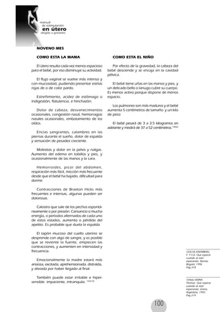 100
NOVENO MES
COMO ESTA LA MAMA
El útero resulta cada vez menos espacioso
para el bebé, por eso disminuye su actividad.
El flujo vaginal se vuelve más intenso y
con mucosidad, pudiendo presentar estrías
rojas de o de color pardo.
Estreñimiento, acidez de estómago o
indigestión, flatulencia, e hinchazón.
Dolor de cabeza, desvanecimientos
ocasionales, congestión nasal, hemorragias
nasales ocasionales, embotamiento de los
oídos.
Encías sangrantes, calambres en las
piernas durante el sueño, dolor de espalda
y sensación de pesadez creciente.
Molestias y dolor en la pelvis y nalgas.
Aumento del edema en tobillos y pies, y
ocasionalmente de las manos y la cara.
Hemorroides, picor del abdomen,
respiración más fácil, micción más frecuente
desde que el bebé ha bajado, dificultad para
dormir.
Contracciones de Braxton Hicks más
frecuentes e intensas, algunas pueden ser
dolorosas.
Calostro que sale de los pechos espontá-
neamente o por presión. Cansancio o mucha
energía, o períodos alternados de cada uno
de estos estados, aumento o pérdida del
apetito. Es probable que duela la espalda.
El tapón mucoso del cuello uterino se
desprende con algo de sangre, y es posible
que se reviente la fuente, empiecen las
contracciones, y aumenten en intensidad y
frecuencia.
Emocionalmente la madre estará más
ansiosa, excitada, aprehensionada, distraída,
y aliviada por haber llegado al final.
También puede estar irritable e hiper-
sensible. impaciente, intranquila. 103(10)
103(10) EISENBERG,
F. Y Col. Que esperar
cuando se está
esperando. Norma,
Bogotá, 1996
Pag.318
104(6) VERNY,
Thomas. Que esperar
cuando se está
esperando, Urano,
Argentina, 1992.
Pag 214
COMO ESTA EL NIÑO
Por efecto de la gravedad, la cabeza del
bebé desciende y se encaja en la cavidad
pélvica.
El bebé tiene uñas en las manos y pies, y
un delicado bello o lanugo cubre su cuerpo.
Es menos activo porque dispone de menos
espacio.
Los pulmones son más maduros y el bebé
aumenta 5 centímetros de tamaño y un kilo
de peso
El bebé pesará de 3 a 3.5 kilogramos en
adelante y medirá de 37 a 52 centímetros.104(6)
 