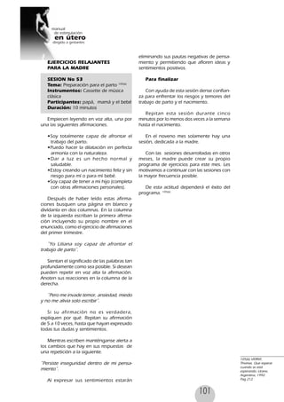 101
EJERCICIOS RELAJANTES
PARA LA MADRE
SESION No 53
Tema: Preparación para el parto 105(6)
Instrumentos: Cassette de música
clásica
Participantes: papá, mamá y el bebé
Duración: 10 minutos
Empiecen leyendo en voz alta, una por
una las siguientes afirmaciones.
•Soy totalmente capaz de afrontar el
trabajo del parto.
•Puedo hacer la dilatación en perfecta
armonía con la naturaleza.
•Dar a luz es un hecho normal y
saludable.
•Estoy creando un nacimiento feliz y sin
riesgo para mí o para mí bebé.
•Soy capaz de tener a mi hijo (completa
con otras afirmaciones personales).
Después de haber leído estas afirma-
ciones busquen una página en blanco y
divídanla en dos columnas. En la columna
de la izquierda escriban la primera afirma-
ción incluyendo su propio nombre en el
enunciado, como el ejercicio de afirmaciones
del primer trimestre.
˝Yo Liliana soy capaz de afrontar el
trabajo de parto˝.
Sientan el significado de las palabras tan
profundamente como sea posible. Si desean
pueden repetir en voz alta la afirmación.
Anoten sus reacciones en la columna de la
derecha.
˝Pero me invade temor, ansiedad, miedo
y no me alivia solo escribir˝.
Si su afirmación no es verdadera,
expliquen por qué. Repitan su afirmación
de 5 a 10 veces, hasta que hayan expresado
todas tus dudas y sentimientos.
Mientras escriben manténganse alerta a
los cambios que hay en sus respuestas de
una repetición a la siguiente.
˝Persiste inseguridad dentro de mi pensa-
miento˝.
Al expresar sus sentimientos estarán
eliminando sus pautas negativas de pensa-
miento y permitiendo que afloren ideas y
sentimientos positivos.
Para finalizar
Con ayuda de esta sesión dense confian-
za para enfrentar los riesgos y temores del
trabajo de parto y el nacimiento.
Repitan esta sesión durante cinco
minutos por lo menos dos veces a la semana
hasta el nacimiento.
En el noveno mes solamente hay una
sesión, dedicada a la madre.
Con las sesiones desarrolladas en otros
meses, la madre puede crear su propio
programa de ejercicios para este mes. Les
motivamos a continuar con las sesiones con
la mayor frecuencia posible.
De esta actitud dependerá el éxito del
programa. 105(6)
105(6) VERNY,
Thomas. Que esperar
cuando se está
esperando, Urano,
Argentina, 1992.
Pag 212
 
