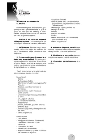 102
DISPUESTA A ENFRENTAR
EL PARTO
Finalmente llegaron al noveno mes, y su
principal meta probablemente es que el
parto sea ideal para los padres y el bebé.
Deben entonces tomar todas las medidas
del caso, sugerimos algunas:
1. Asistan a un curso de prepara-
ción para el parto. Donde despejaran sus
dudas y les orientarán hacia un parto ideal.
2. Infórmense. Mientras mejor infor-
mados estén sobre todos los aspectos del
parto y embarazo, mejor enfrentarán este
momento.
3. Preparen el ajuar de mamá y el
bebé con anterioridad. Consulten con
otras madres sobre que cosas deben llevar
al parto, hagan una lista y preparen una
maleta con dos semanas de anticipación a
la fecha fijada por el médico.
Aquí presentamos una sugerencia de
elementos que pueden necesitar.
Para el bebé
• Maleta
• Pañales desechables
• Biberón con chupón suave y pequeño
• Algodón
• Ropa de acuerdo al clima de la
temporada
(por lo menos cuatro mudadas)
• Varias colchas
• Una manta impermeable para cambiar
al bebé
• Un juego de sábanas
(a veces tiene la clínica)
• Ropa interior
(medias, camisetas, guantes para los
primeros días)
• 10 toallas pequeñas para limpiar la cara
del bebé
• Otros (sugerencias)
Para la mamá
• Una maleta
• Tres pijamas cómodas, con botones
adelante o con abertura para
lactancia.
• Dos salidas de cama
• Pañales para maternidad
• Mucha ropa interior grande y cómoda
(de preferencia algodón)
• Zapatillas cómodas
• Dos mudadas para salir de la clínica
(ropa cómoda, de preferencia la misma
del embarazo)
• Maquillaje, cepillo, peinilla, etc.
• Espejo de mano
• Crema
• Cepillo de dientes
• Toalla
• Medicamentos de uso permanente
(sí la madre los usa)
• Otros (sugerencias)
4. Rodéense de gente positiva, que
anime y estimule al parto, eviten compañías
desagradables, bulliciosas y molestas.
5. Ejercítense lo necesario, duerman
todo lo que puedan y aliméntense bien.
6. Consulten periodicamente a su
médico.
 