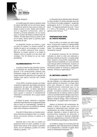 105
probable desgarre.
La madre puja de nuevo y aparece toda
la cabeza del bebé con la cara hacia abajo,
el médico le quita el moco que la cubre y le
limpia la boca y nariz. Diana está inmóvil.
Con la siguiente contracción, salen el
hombro y el brazo derechos. En un nuevo
pujo, el cuerpo del bebé se desliza hacia él
medico. Al estar libre el tórax y sentir el aire
en el rostro, Diana toma su primera gran
bocanada de aire.
La pequeña mueve sus brazos, y gira
un poco la cabeza, se mueve cuando el
médico la alza y se la entrega a la madre.
Aun el cordón umbilical está intacto.
Mientras la madre admira a su bebé el
médico corta el cordón y lo ata cerca del
ombligo. Por fin Diana es un ser inde-
pendiente».
ALUMBRAMIENTO 106(16) 107(5)
Cuando el niño ha sido extraído comien-
za el período de alumbramiento, donde
gracias a las contracciones uterinas que
continúan luego de la salida del niño, la
madre expulsa la placenta con la ayuda del
médico que ejerce tracción del cordón
umbilical.
«A las 5H45, el médico ayuda a la madre
a expulsar la placenta, que luego revisa para
asegurarse de que esté completa. En el
organismo del bebé se libera adrenalina
para estimular el corazón y la respiración, y
para ayudar a acelerar el metabolismo
mediante la conversión de la grasa parda
en energía.
A Diana le pesan, observan e inyectan
vitamina K que favorece la cuagulación (todo
esto lo hace un neonatólogo), también la
visten y le colocan en un moisés de mimbre
bajo varias lámparas calefactoras.
A las 6H15 Diana tiene un hambre atroz.
Una enfermera entrega la niña a su madre,
Diana encuentra pronto el pezón y lo
succiona.
Durante dos o tres días su madre no
producirá leche en gran cantidad, lo que
Diana toma ahora es el Calostro o primera
leche, rica en proteínas y pobre en carbo-
hidratos y grasas». 106(5)
La duración de las distintas fases del parto
es muy variable. El primer período dura de
3 a 6 horas en la mujer multípara* pudiendo
prolongarse de 8 a 14 horas en la primí-
para*. El segundo período dura de 1 hora
a 1 hora y 30 minutos, y el último dura
apenas unos minutos. 107(16)
PREPARACION PARA
EL PARTO NORMAL
Para el niño y la madre con alto riesgo
físico, el parto por cesárea es indispensable
para garantizar la seguridad de ella y del
bebé. Sin embargo estamos a favor del
nacimiento natural.
El propósito esencial de los distintos
métodos es darle al niño una delicada y
graciosa entrada al mundo. La pareja debe
estar mental y físicamente preparada, la
mejor forma es mediante un curso prenatal
que instruya sobre el embarazo, el parto, el
nacimiento, los cuidados del niño, además
los futuros padres se conocen y comparten
anhelos, temores y expectativas. 108(1)
EL METODO LAMAZE 108(1)
El hincapié en la disciplina es el propósito
de este método, y es adecuado para quién
quiere dominar la situación. La mujer ideal
para este método es como una atleta
magníficamente entrenada que se ha
disciplinado para actuar, incluso bajo
presión. La madre se entrena con el rigor y
la dedicación de un atleta y enfoca el parto
como un acontecimiento olímpico que busca
ganar. En su caso ganar significa que no se
aplique ninguna droga, estar consciente y
desempeñar un papel activo en el parto.
Implica el dominio del sentimiento de
miedo o dolor, la mujer que practica el
Lamaze es adiestrada para manejar esos
sentimientos de modo ordenado y disci-
plinado. Aprende a aliviar el dolor de las
contracciones relajando los músculos a
voluntad, a desviar la atención mediante
ejercicios respiratorios y a marcar el ritmo del
parto frenándose psicológica y físicamente.
Su marido le apoya en la consecución de
sus objetivos, este u otra persona le acompaña
en la preparación y durante el parto actúa
como su entrenador emocional. 108(1)
*MULTIPARA:
Madre que tiene más
de cuatro hijos.
*PRIMIPARA:
Madre primeriza
106(5) CARRERA, J.
DEXEUS, J. Así nace
un niño, Salvat,
Barcelona, 1986.
Pag 40, 41
107(16) Selecciones
del Reader’s Digest,
Año 42, No 508,
Gerald Moore, Así
nace un niño,
Página108,Colombia
1983.
108(1) VERNY,
Thomas. El vínculo
afectivo del niño antes
de nacer. Urano,
Argentina, 1992.
Pag 147
 