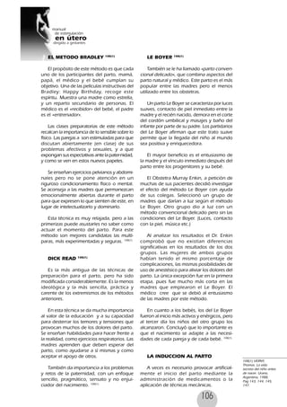 106
EL METODO BRADLEY 108(1)
El propósito de este método es que cada
uno de los participantes del parto, mamá,
papá, el médico y el bebé cumplan su
objetivo. Una de las películas instructivas del
Bradley: Happy Birthday, recoge este
espíritu. Muestra una madre como estrella,
y un reparto secundario de personas. El
médico es el «recibidor» del bebé, el padre
es el «entrenador».
Las clases preparatorias de este método
recalcan la importancia de lo sensible sobre lo
físico. Las parejas a son estimuladas para que
discutan abiertamente (en clase) de sus
problemas afectivos y sexuales, y a que
expongan sus espectativas ante la pater-nidad,
y como se ven en estos nuevos papeles.
Se enseñan ejercicios pelvianos y abdomi-
nales pero no se pone atención en un
riguroso condicionamiento físico o mental.
Se aconseja a las madres que permanezcan
emocionalmente abiertas durante el parto
para que expresen lo que sienten de este, en
lugar de intelectualizarlo y dominarlo.
Esta técnica es muy relajada, pero a las
primerizas puede asustarles no saber como
actuar el momento del parto. Para este
método son mejores candidatas las multí-
paras, más experimentadas y seguras. 108(1)
DICK READ 108(1)
Es la más antigua de las técnicas de
preparación para el parto, pero ha sido
modificada considerablemente. Es la menos
ideológica y la más sencilla, práctica y
carente de los extremismos de los métodos
anteriores.
En esta técnica se da mucha importancia
al valor de la educación y a su capacidad
para desterrar los temores y tensiones que
provocan muchos de los dolores del parto.
Se enseñan habilidades para hacer frente a
la realidad, como ejercicios respiratorios. Las
madres aprenden que deben esperar del
parto, como ayudarse a sí mismas y como
aceptar el apoyo de otros.
También da importancia a los problemas
y retos de la paternidad, con un enfoque
sencillo, pragmático, sensato y no enjui-
ciador del nacimiento. 108(1)
LE BOYER 108(1)
También se le ha llamado «parto conven-
cional delicado», que combina aspectos del
parto natural y médico. Este parto es el más
popular entre las madres pero el menos
utilizado entre los obstetras.
Un parto Le Boyer se caracteriza por luces
suaves, contacto de piel inmediato entre la
madre y el recién nacido, demora en el corte
del cordón umbilical y masajes y baño del
infante por parte de su padre. Los partidarios
del Le Boyer afirman que este trato suave
permite que la llegada del niño al mundo
sea positiva y enriquecedora.
El mayor beneficio es el entusiasmo de
la madre y el vínculo inmediato después del
parto entre los progenitores y su bebé.
El Obstetra Murray Enkin, a petición de
muchas de sus pacientes decidió investigar
el efecto del método Le Boyer con ayuda
de sus colegas. Seleccionó un grupo de
madres que darían a luz según el método
Le Boyer. Otro grupo dio a luz con un
método convencional delicado pero sin las
condiciones del Le Boyer. (Luces, contacto
con la piel, música etc.)
Al analizar los resultados el Dr. Enkin
comprobó que no existían diferencias
significativas en los resultados de los dos
grupos. Las mujeres de ambos grupos
habían tenido el mismo porcentaje de
complicaciones, las mismas posibilidades de
uso de anestésico para aliviar los dolores del
parto. La única excepción fue en la primera
etapa, pues fue mucho más corta en las
madres que emplearon el Le Boyer. El
médico cree que se debió al entusiasmo
de las madres por este método.
En cuanto a los bebés, los del Le Boyer
fueron al inicio más activos y enérgicos, pero
al tercer día los niños del otro grupo los
alcanzaron. Concluyó que lo importante es
que el nacimiento se adapte a las necesi-
dades de cada pareja y de cada bebé. 108(1)
LA INDUCCION AL PARTO
A veces es necesario provocar artificial-
mente el inicio del parto mediante la
administración de medicamentos o la
aplicación de técnicas mecánicas.
108(1) VERNY,
Thomas. La vida
secreta del niño antes
de nacer. Urano,
Argentina, 1988,
Pag 143, 144, 145,
147.
 