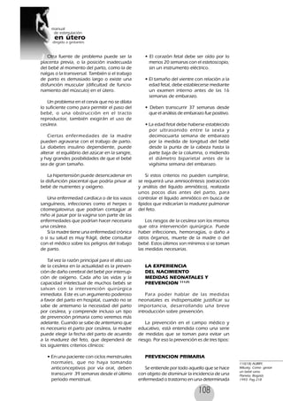 108
Otra fuente de problema puede ser la
placenta previa, o la posición inadecuada
del bebé al momento del parto, como la de
nalgas o la transversal. También si el trabajo
de parto es demasiado largo o existe una
disfunción muscular (dificultad de funcio-
namiento del músculo) en el útero.
Un problema en el cervix que no se dilata
lo suficiente como para permitir el paso del
bebé, o una obstrucción en el tracto
reproductor, también exigirán el uso de
cesárea.
Ciertas enfermedades de la madre
pueden agravarse con el trabajo de parto.
La diabetes insulino dependiente, puede
alterar el equilibrio del azúcar en la sangre,
y hay grandes posibilidades de que el bebé
sea de gran tamaño.
La hipertensión puede desencadenar en
la disfunción placental que podría privar al
bebé de nutrientes y oxígeno.
Una enfermedad cardíaca o de los vasos
sanguíneos, infecciones como el herpes o
citomegalovirus que podrían contagiar al
niño al pasar por la vagina son parte de las
enfermedades que podrían hacer necesaria
una cesárea.
Si la madre tiene una enfermedad crónica
o si su salud es muy frágil, debe consultar
con el médico sobre los peligros del trabajo
de parto.
Tal vez la razón principal para el alto uso
de la cesárea en la actualidad es la preven-
ción de daño cerebral del bebé por interrup-
ción de oxígeno. Cada año las vidas y la
capacidad intelectual de muchos bebés se
salvan con la intervención quirúrgica
inmediata. Este es un argumento poderoso
a favor del parto en hospital, cuando no se
sabe de antemano la necesidad del parto
por cesárea, y comprende incluso un tipo
de prevención primaria como veremos más
adelante. Cuando se sabe de antemano que
es necesario el parto por cesárea, la madre
puede elegir la fecha del parto de acuerdo
a la madurez del feto, que dependerá de
los siguientes criterios clínicos:
• En una paciente con ciclos menstruales
normales, que no haya tomando
anticonceptivos por vía oral, deben
transcurrir 39 semanas desde el último
período menstrual.
• El corazón fetal debe ser oído por lo
menos 20 semanas con el estetoscopio,
sin un instrumento eléctrico.
• El tamaño del vientre con relación a la
edad fetal, debe establecerse mediante
un examen interno antes de las 16
semanas de embarazo.
• Deben transcurrir 37 semanas desde
que el análisis de embarazo fue positivo.
• La edad fetal debe haberse establecido
por ultrasonido entre la sexta y
decimocuarta semana de embarazo
por la medida de longitud del bebé
desde la punta de la cabeza hasta la
parte baja de la columna, o midiendo
el diámetro biparietal antes de la
vigésima semana del embarazo.
Si estos criterios no pueden cumplirse,
se requerirá una amniocéntesis (extracción
y análisis del líquido amniótico), realizada
unos pocos días antes del parto, para
controlar el líquido amniótico en busca de
lípidos que indicarían la madurez pulmonar
del feto.
Los riesgos de la cesárea son los mismos
que otra intervención quirúrgica. Puede
haber infecciones, hemorragias, o daño a
otros órganos, muerte de la madre o del
bebé. Estos últimos son mínimos si se toman
las medidas necesarias.
LA EXPERIENCIA
DEL NACIMIENTO
MEDIDAS NEONATALES Y
PREVENCION 111(7)
Para poder hablar de las medidas
neonatales es indispensable justificar su
importancia, desarrollando una breve
introducción sobre prevención.
La prevención en el campo médico y
educativo, está entendida como una serie
de medidas que se toman para evitar un
riesgo. Por eso la prevención es de tres tipos:
PREVENCION PRIMARIA
Se entiende por todo aquello que se hace
con objeto de disminuir la incidencia de una
enfermedad o trastorno en una determinada
110(18) AUBRY,
Milusky, Como gestar
un bebé sano.
Planeta, Bogotá,
1993. Pag 218
 
