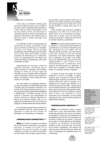 10
puede darle: la lactancia.
Como hay un momento idóneo para
vincularse luego del parto, que se refiere a
las horas y días inmediatamente posteriores
a este, para el vínculo intrauterino, es en
los tres últimos meses del embarazo el
momento oportuno, pues el niño posee un
grado de conciencia y de memoria que le
permite enviar y recibir mensajes muy
complejos. 6(1)
Sin embargo el niño no puede lograr el
vínculo por su cuenta, se necesita en este
caso un emisor, un mensaje y un receptor.
El emisor o la madre, será la principal
protagonista de los estímulos para vincularse
con su niño. Estos serán desde la misma
sensación de felicidad por su embarazo,
hasta las manifestaciones de alegría por
medio del habla o movimientos, que serán
trasmitidos al bebé.
Lógicamente los mensajes, serán los
estímulos afectivos y sensoriales que la
madre trasmita y el receptor será él bebé.
Aunque el niño sea el que capte los
mensajes, no es un receptor pasivo, él puede
enviar respuestas diversas que podrán ir,
desde una patada, hasta la falta de movi-
miento en el vientre
Por este motivo, las tragedias externas,
como por ejemplo una enfermedad grave de
la madre, que no le permita vincularse con
el niño en el vientre, podría provocar que el
vínculo pueda quedar gravemente debilitado
o deteriorado. Lo mismo sucede con las
psicosis o neurosis* que imposibilitan el
vínculo. Entonces el vínculo determina el
futuro de la relación madre e hijo y es la
protección fundamental del niño contra los
peligros e incertidumbres del mundo exterior.
Los mensajes que permiten tal vínculo y
que habíamos descrito anteriormente se
producen a través de tres canales: El
fisiológico, el conductista y el simpático.
COMUNICACION CONDUCTISTA 7(1)
Niño: En el niño, el pataleo es la forma
de comunicación conductista, y la pueden
provocar, el miedo o el ruido. En el
embarazo de una de nosotras, el papá
hablaba a su bebé con mucho entusiasmo
en las noches, esto le llego a gustar tanto,
que lanzaba suaves patadas hasta que el
hablara con la bebé. Muchas veces pateaba
en la madrugada hacia el lado de la cama
donde dormía su papá para que el le
hablara.
Otros sonidos que provocan enérgicas
respuestas en el feto son el ritmo de la
música rock, la ira, la ansiedad y el miedo.
Todo esto se debe a que las hormonas
maternas inundan el organismo del niño y
lo vuelven inquieto y asustadizo.
Madre: La mamá puede evidenciar con
su actitud y su manera de desenvolverse si
su embarazo es un evento importante para
ella. Pensemos en una madre, con un
elevado estado de ánimo, que cuida de ella
y del niño, aunque no sea de manera
consciente. Esta madre demuestra alegría
por su embarazo. En cambio una madre,
que no se alimenta bien, que lo toma todo
negativamente, o que si bien se le ve
entusiasmada con su embarazo, tiene
algunas manifestaciones de descuido. A
todas estas “actitudes” es sensible el feto y
tienen un mensaje indirecto “implícito”.
La forma en que una mujer se mueve
determina si está o no alegre. Es lógico
suponer que la madre no estará todo el
tiempo alegre, habrán circunstancias como
alguna discusión entre la pareja o un
problema en la oficina que influirán en el
estado de ánimo de la madre , muchas veces
por el cambio hormonal y los cambios físicos
provocarán reacciones desproporcionadas.
Como dijimos al inicio no podemos reducir
toda la vida a un momento, si estas
situaciones son ocasionales, el niño podrá
pasarlas por alto, y si son más frecuentes las
experiencias positivas.
COMUNICACION SIMPATICA 8(1)
Niño: En la literatura médica, existen
numerosos casos documentados sobre
sueños de gestantes que se han convertido
en realidad, e incluso se está estudiando la
posibilidad de que el niño se comunique con
la mamá a través de los sueños, y que por
este medio, la madre afronte sus ansiedades
y exprese sus conflictos inconscientes
respecto al niño. Se piensa que los sueños
de la madre constituyen una especie de
comunicación extrasensorial por parte del
niño. Sin embargo esta hipótesis aún no es
confirmada.
*PSICOSIS:
Enfermedad mental
caracterizada porque
quien la padece no
esta consciente de ella
*NEUROSIS:
Enfermedad
psicológica
caracterizada porque
quien la padece, esta
consciente de ella
6(1) VERNY, Tomas,
La vida secreta del
niño antes de nacer,
Urano, Argentina.
1988. Pag 15
7(1) VERNY, Tomas,
La vida secreta del
niño antes de nacer,
Urano, Argentina.
1988. Pag 83
8(1) VERNY, Tomas,
La vida secreta del
niño antes de nacer,
Urano, Argentina.
1988. Pag 87
 