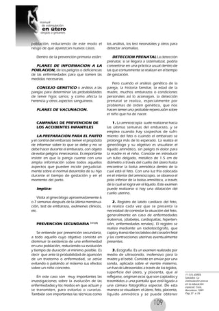 109
población, reduciendo de este modo el
riesgo de que aparezcan nuevos casos.
Dentro de la prevención primaria están:
PLANES DE INFORMACION A LA
POBLACION, de los peligros o deficiencias
de las enfermedades para que tomen las
medidas necesarias.
CONSEJO GENETICO o análisis a las
parejas para determinar las probabilidades
de tener hijos sanos; y como afecta la
herencia y otros aspectos sanguíneos.
PLANES DE VACUNACION.
CAMPAÑAS DE PREVENCION DE
LOS ACCIDENTES INFANTILES
LA PREPARACION PARA EL PARTO
y el control del embarazo tienen el propósito
de informar sobre lo que se debe y no se
debe hacer durante el embarazo, con objeto
de evitar peligros innecesarios. Es importante
insistir en que la pareja cuente con una
amplia información sobre todos aquellos
aspectos que pueden incidir perjudicial-
mente sobre el normal desarrollo de su hijo
durante el tiempo de gestación y en el
momento del parto.
Implica:
Visita al ginecólogo aproximadamente 6
o 7 semanas después de la última menstrua-
ción, test de embarazo, exámenes clínicos,
etc.
PREVENCION SECUNDARIA 111(7)
Se entiende por prevención secundaria,
a todo aquello cuyo objetivo consista en
disminuir la existencia de una enfermedad
en una población, reduciendo su evolución
y tiempo de duración al mínimo posible. Es
decir que ante la probabilidad de aparición
de un trastorno o enfermedad, se actúe
evitando o paliándo al máximo sus efectos
sobre un niño concreto.
En este caso son muy importantes las
investigaciones sobre la evolución de las
enfermedades y los modos en que actuan y
se transmiten, para evitarlas o curarlas.
También son importantes las técnicas como
los análisis, los test neonatales y otros para
detectar anomalías.
DETECCION PRENATAL La detección
prenatal, si se llegara a sistematizar, podría
convertirse en una práctica usual dentro de
las que comunmente se realizan en el tiempo
de gestación.
Pero cuando el análisis genético de la
pareja, la historia familiar, la edad de la
madre, muchos embarazos o condiciones
personales así lo aconsejan, la detección
prenatal se realiza, especialmente por
problemas de orden genético, que nos
hacen temer una probable repercusión sobre
el niño que ha de nacer.
1. La amnioscopía suele realizarse hacia
las últimas semanas del embarazo, y se
emplea cuando hay sospechas de sufri-
miento del feto o cuando el embarazo se
prolonga más de lo esperado. La realiza el
ginecólogo y su objetivo es visualizar el
líquido amniótico, sin peligro ni dolor para
la madre ni el niño. Consiste en introducir
un tubo delgado, metálico de 1.5 cm de
diámetro a través del cuello del útero hasta
encontrar la bolsa amniótica dentro de la
cual está el feto. Con una luz fría colocada
en el interior del amnioscopio, se observa el
polo inferior de la bolsa amniótica, a través
de la cual se logra ver el líquido. Este examen
puede realizarse si hay una dilatación del
cuello uterino.
2. Registro de latido cardíaco del feto,
se realiza cada vez que se presenta la
necesidad de controlar la situación del feto,
generalmente en caso de enfermedades
maternas, (diabetes, cardiopatías, hiperten-
sión, enfermedades renales). El registro se
realiza mediante un radiotocógrafo, que
capta y transcribe los latidos del corazón fetal
y las contracciones uterinas eventualmente
presentes.
3. Ecografía. Es un examen realizado por
medio de ultrasonido, inofensivo para la
madre y el bebé. Consiste en enviar por una
sonda, aplicada sobre el vientre materno,
un haz de ultrasonidos a través de los tejidos,
superficie del útero, y placenta, que al
reflejarse, originan ecos que son captados y
trasmitidos a una pantalla que está ligada a
una cámara fotográfica especial. De esta
manera se visualizan: el útero, feto, placenta,
líquido amniótico y se puede obtener
111(7) JORDI,
Salvador, La
estimulación precoz
en la educación
especial, Ceac,
Barcelona 1989
Pag 37 a 76
 