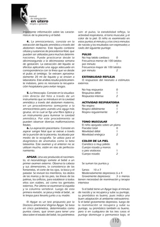 110
importante información sobre las caracte-
rísticas de la placenta y el bebé.
4. La amniocentesis, consiste en la
extracción del líquido amniótico a través del
abdomen materno. Este líquido contiene
células y sustancias de procedencia fetal, que
pueden ser utilizadas para muchas determi-
naciones. Puede practicarse desde la
décimosegunda a la décimosexta semana
de gestación. La extracción del líquido se
efectúa aplicando una aguja adecuada en
correspondencia con la línea que va desde
el pubis al ombligo. Se extraen aproxima-
damente 20 ml de líquido y se envían a
laboratorio. Este análisis resulta prácticamen-
te indoloro, pero es necesaria la recupera-
ción hospitalaria para evitar riesgos.
5. La fetoscopía. Consiste en la visualiza-
ción directa del feto a través de un
instrumento que se introduce en la cavidad
amniótica a través del abdomen materno,
en un procedimiento semejante a la
amniocentesis pero usando una aguja más
gruesa, en la cual se fija una fibra óptica y
un instrumento para iluminar la cavidad
amniótica. Por este procedimiento se
pueden observar diversas malformaciones
fetales.
6. La aspiración placentaria. Consiste en
aspirar sangre fetal que se extrae a través
de la punción de la placenta, localizada por
medio de la ecografía. Se utiliza para el
diagnóstico de anomalías como la beta
talasemia. Este examen y el anterior no se
utilizan mucho, están en vías de perfeccio-
namiento.
APGAR. Una vez producido el nacimien-
to, el neonatólogo somete al bebé a un
primer examen externo. Observa la cabeza
y sus dimensiones, la consistencia de las
fontanelas, el corte de los ojos, la boca y el
paladar. Se revisan los miembros, los dedos
de las manos y de los pies, las líneas de las
palmas, los orificios, para establecer si todos
ellos son viables, así como los genitales
externos. Por último se examinan la espalda
y la columna vertebral. Luego de esta
primera revisión, se pesa y mide al bebé , se
le limpia para llevarlo junto a su madre.
El Apgar es un test propuesto por la
Doctora americana Virginia Apgar. Se basa
en cinco parámetros, determinados como
puntos claves, que sirven para tener una
idea sobre el estado del bebé, los parámetros
son: el pulso, la exitabilidad refleja, la
actividad respiratoria, el tono muscular, y el
color de la piel. El niño es examinado en
estos puntos al minuto y a los cinco minutos
de nacido y los resultados son expresados a
ravés del siguiente puntaje:
PULSO
No hay latido cardiaco 0
Frecuencia menor de 100 latidos
por minuto 1
Frecuencia mayor de 100 latidos
por minuto 2
EXITABILIDAD REFLEJA
O respuestas del neonato a estímulos
externos
No hay respuesta 0
Respuesta débil 1
Respuesta intensa 2
ACTIVIDAD RESPIRATORIA
No respira 0
Respira débilmente 1
Respira regularmente 2
TONO MUSCULAR
El niño apoyado sobre un plano
Flacidez total 0
Movilidad débil 1
Movilidad enérgica 2
COLOR DE LA PIEL
Cianótico o muy pálido 0
Cuerpo rosado y manos
o pies violáceos 1
Cuerpo rosado 2
Se suman los puntos y
Sanos: 10 a 7
Moderadamente depresivos:6 a 4
Gravemente depresivos: 3 o menos
tienen necesidad de reanimación y terapia
intensiva
Si el bebé tiene un Apgar bajo al minuto
de nacido y se recupera y sube su puntaje,
su pronóstico es bueno, pues indica una
buen adaptación al ambiente extrauterino.
Si el bebé gravemente depresivo, luego de
la reanimación se recupera y sube su
puntaje, su pronóstico también es bueno,
pero si en cualquiera de los tres casos el
puntaje disminuye o permanece bajo, el
 