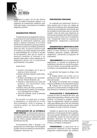 111
diagnóstico es grave. En los dos últimos
casos, los bebés necesitarán ingresar a un
programa de estimulación temprana para
niños alto riesgo, y necesitarán un completo
diagnóstico precoz.
DIAGNOSTICO PRECOZ
El papel decisivo del diagnóstico precoz,
en gran parte ha sido motivado por quienes
trabajan en estimulación temprana, pues
ayuda a detectar anomalías en el mismo
momento del nacimiento, para que automá-
ticamente se tomen las medidas pertinentes
sobre ese niño. Se procura entonces estar
en contacto con todos aquellos que tienen
la responsabilidad de la venida al mundo
de los pequeños, para que en cuanto se
detecten anomalías se informen a los
equipos adecuados y estos establezcan un
diagnóstico precoz con el concerniente
asesoramiento a los padres.
Suele incluir:
• Examen neurológico en el que se
observa el tono muscular.
• Examen sensorial. Fijación ocular, tacto,
gusto, oído.
• Pruebas psicológicas del desarrollo:
Denver, Hessell, Brazelton, etc.
• Estudios y valoraciones por parte del
pediatra, con valoraciones como
Apgar, Silverman, etc.
• Historia clínica del niño y la familia.
• Entrevista de los padres con el psiquia-
tra o psicólogo de la unidad.
• Visita del asistente social al domicilio
del niño afectado.
De acuerdo a la edad que se realice
el diagnóstico, se observará en el niño
otros parámetros, como el lenguaje, la
conducta global, las funciones psico-
lógicas etc.
DIVULGACION DE LA ESTIMULA-
CION PRECOZ. La estimulación precoz se
encuentra dentro de la medicina preventiva
y su difusión y práctica son importantes para
que los niños y parejas afectadas puedan
beneficiarse de ella.
Principalmente debe ir dirigida a las
parejas que van a tener hijos. Para divulgarla
pueden usarse los medios de comunicación,
congresos, concursos, etc.
PREVENCION TERCIARIA
Se entiende por prevención terciara a
todo aquello que se hace con objeto de
disminuir la incidencia de las discapacidades
crónicas de una población, procurando que
las invalideces funcionales sean las menores
posibles. Trata de evitar que empeoren las
consecuencias propias del trastorno existen-
te y que el niño en este caso no se deteriore
más. Comprende todos los aspectos de
rehabilitación, integración y reinserción
social.
DIAGNOSTICO E INICIO DE LA ESTI-
MULACION PRECOZ. Tras el diagnóstico
precoz, se hace necesario un diagnóstico
completo, detección, acogida, valoración,
diagnóstico, orientación y propuesta de
tratamiento.
TRATAMIENTO. Una vez establecido el
diagnóstico, se acuerda un programa de
tratamiento teniendo en cuenta las peticio-
nes de la familia, las necesidades del niño y
su familia y las posibilidades del equipo.
La atención del equipo se dirige a tres
niveles:
1. Trabajo directo con el niño, con un
profesional como responsable directo y el
resto del equipo.
2. Trabajo con la familia, Para conseguir
mejores resultados en la estimulación precoz
3. Trabajo con la escuela, guardería,
parvulario o centro donde se integre al niño
para favorecer al máximo su sociabilización.
EVALUACIÓN Y SEGUIMIENTO.
Consiste en abrir un historial del niño, que
recoja datos generales y clínicos, junto a este
historial, la entrevista y acogida, además
hojas de seguimiento, donde los profesio-
nales que trabajan por el niño van anotando
resúmenes de su labor para que sirva a quién
se interese en tratar al niño en el futuro.
También se aplican test de desarrollos,
orientados a la búsqueda de ítems significa-
tivos que puedan establecer un coeficiente
de desarrollo, dentro de estos test están el
Brazelton, Silverman, etc. Con todo este
material organizado se realiza el seguimiento
al niño y se elabora el programa.
PROGRAMAS. La aplicación de la
estimulación temprana se hace mediante
programas confeccionados por profesio-
111(7) JORDI,
Salvador, La
estimulación precoz
en la educación
especial, Ceac,
Barcelona 1989
Pag 37 a 76
 
