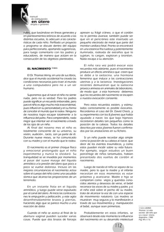 112
nales, que basándose en líneas generales y
en planteamientos teóricos de acuerdo a las
distintas escuelas, lo adecuan a las caracte-
rísticas de cada niño. Perfilado un proyecto
o programa se discute dentro del equipo
para perfeccionarlo, aportando sugerencias,
para luego comentarlo con los padres y
educadores, de manera que actúen en la
consecución de los objetivos planteados.
EL NACIMIENTO 112(1)
El Dr. Thomas Verny, en uno de sus libros,
dice que el mundo occidental ha creado las
condiciones necesarias para traer al mundo
a una computadora pero no a un ser
humano.
Suponemos que al nacer el niño no siente
nada, pero no es verdad. Para los padres
puede significar un recuerdo imborrable, pero
para el niño es algo mucho más trascendental,
pues influirá en su personalidad y en su forma
de concebir el mundo que le rodea. Ninguno
de nosotros logra escapar totalmente a la
influencia del parto. Para comprenderlo, nada
mejor que intentar ver el nacimiento a través
de los ojos de un niño.
Al final del noveno mes el niño es
totalmente consciente de su universo, su
visión, audición , tacto, son ya parte de él.
Durante nueve meses, se ha comunicado
con su madre y con el mundo que le rodea.
El nacimiento es el primer choque físico
y emocional prolongado que el niño
experimenta y nunca lo olvidará. Su
tranquilidad se ve invadida por momentos
al pasar del suave masaje del líquido
amniótico a la presión del útero que poco a
poco se vuelve dolorosa. Incluso en las
mejores circunstancias el nacimiento actúa
sobre el cuerpo del niño como una sacudida
sísmica que alcanza las proporciones de un
terremoto.
En un instante flota en el líquido
amniótico, y luego puede verse expulsado
por el canal del útero. Al inicio las contraccio-
nes le empujarán y pellizcarán, y este agita
desenfrenadamente brazos y piernas,
haciendo algo que se parece mucho a una
reacción de dolor.
Cuando el niño se acerca al final de la
abertura vaginal pueden suceder varias
cosas. Puede que dos brazos de forceps
apresen su frágil cráneo, o que el cordón
no le permita avanzar, también puede ser
que en el pericráneo este insertado un
pequeño electrodo de metal que parte del
monitor cardíaco fetal. Pronto se encontrará
en una estancia fría ruidosa y potentemente
iluminada, rodeada de extraños que lo
sujetan, lo cargan, exploran y tironéan.
Nada escapa a su atención.
El niño rara vez podrá evocar esos
recuerdos más adelante, pues el nacimiento
produce un efecto amnésico que creen que
se debe a la oxitocina, una hormona
femenina que induce a las contracciones
uterinas y a la lactancia. Investigaciones
recientes demuestran que la oxitocina
provoca amnesia en animales de laboratorio,
de modo que a esta hormona debemos
que los recuerdos del nacimiento se escapen
a nuestra evocación consiente.
Pero estos recuerdos existen, y estimu-
lados correctamente es posible evocarlos.
Recordemos el caso del Dr. David Check, y
su experimento con los 8 jóvenes que había
ayudado a nacer, los que bajo hipnosis
recordaron detalles tan pequeños como la
posición de la cabeza. Todos los detalles
descritos por estos jóvenes fueron confirma-
dos por las anotaciones en su fichero.
Si un niño puede recordar algo simple
como la posición de su cabeza al nacer, que
decir de los eventos traumáticos, y como
estos pueden incidir sobre su vida futura.
Por ejemplo, según estudios un buen
porcentaje de niños tartamudos, habían
presentado dos vueltas de cordón al
nacimiento.
Luego de nacido el niño se separa de su
madre, pero lo que la madre y el infante
necesitan en esos momentos es estar
próximos y acariciarse. Madre e hijo se
comportan como viejos y queridos cono-
cidos atentos y deseosos de verse, el bebé
reconoce las voces de su madre y padre, y si
el niño está sobre el pecho de su madre,
trata de alcanzar la voz de con una especie
de movimiento natatorio. Las madres se
muestran muy seguras y lo manifestarán a
través de sus movimientos y manipulación
al bebé, aunque sean primerizas.
Probablemente en estos infantes, se
observará desde este momento la influencia
del nacimiento en su desarrollo intelectual
112(1) VERNY,
Thomas. La vida
secreta del niño que
va a nacer. Urano,
Argentina. 1988
Pag 98 a 116
 