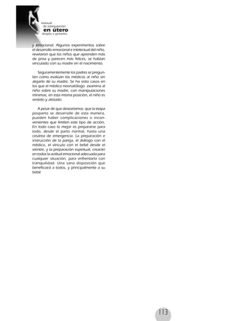 113
y emocional. Algunos experimentos sobre
el desarrollo emocional e intelectual del niño,
revelaron que los niños que aprenden más
de prisa y parecen más felices, se habían
vinculado con su madre en el nacimiento.
Seguramentemente los padres se pregun-
ten como evalúan los médicos al niño sin
alejarlo de su madre. Se ha visto casos en
los que el médico neonatólogo examina al
niño sobre su madre, con manipulaciones
mínimas, en esta misma posición, el niño es
vestido y alistado.
A pesar de que desearíamos que la etapa
posparto se desarrolle de esta manera,
pueden haber complicaciones o incon-
venientes que limiten este tipo de acción,
En todo caso lo mejor es prepararse para
todo, desde el parto normal, hasta una
cesárea de emergencia. La preparación e
instrucción de la pareja, el diálogo con el
médico, el vínculo con el bebé desde el
vientre, y la preparación espiritual, crearán
en todos la actitud emocional adecuada para
cualquier situación, para enfrentarla con
tranquilidad. Una sana disposición que
beneficiará a todos, y principalmente a su
bebé
 