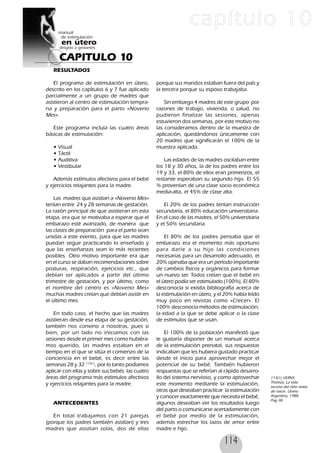 114
CAPITULO 10
capítulo 10
RESULTADOS
El programa de estimulación en útero,
descrito en los capítulos 6 y 7 fue aplicado
parcialmente a un grupo de madres que
asistieron al centro de estimulación tempra-
na y preparación para el parto «Noveno
Mes».
Este programa incluía las cuatro áreas
básicas de estimulación:
• Visual
• Táctil
• Auditiva
• Vestibular
Además estímulos afectivos para el bebé
y ejercicios relajantes para la madre.
Las madres que asistían a «Noveno Mes»
tenían entre 24 y 28 semanas de gestación.
La razón principal de que asistieran en esta
etapa, era que se motivaba a esperar que el
embarazo esté avanzado, de manera que
las clases de preparación para el parto sean
unidas a este evento, para que las madres
puedan seguir practicando lo enseñado y
que las enseñanzas sean lo más recientes
posibles. Otro motivo importante era que
en el curso se daban recomendaciones sobre
posturas, respiración, ejercicios etc., que
debían ser aplicados a partir del último
trimestre de gestación, y por último, como
el nombre del centro es «Noveno Mes»
muchas madres creían que debían asistir en
el último mes.
En todo caso, el hecho que las madres
asistieran desde esa etapa de su gestación,
también nos convino a nosotras, pues si
bien, por un lado no iniciamos con las
sesiones desde el primer mes como hubiéra-
mos querido, las madres estaban en el
tiempo en el que se sitúa el comienzo de la
conciencia en el bebé, es decir entre las
semanas 28 y 32 113(1)
, por lo tanto podíamos
aplicar con ellas y sobre sus bebés las cuatro
áreas del programa más estímulos afectivos
y ejercicios relajantes para la madre.
ANTECEDENTES
En total trabajamos con 21 parejas
(porque los padres también asistían) y tres
madres que asistían solas, dos de ellas
porque sus maridos estaban fuera del país y
la tercera porque su esposo trabajaba.
Sin embargo 4 madres de este grupo por
razones de trabajo, vivienda, o salud, no
pudieron finalizar las sesiones, apenas
estuvieron dos semanas, por este motivo no
las consideramos dentro de la muestra de
aplicación, quedándonos únicamente con
20 madres que significarán el 100% de la
muestra aplicada.
Las edades de las madres oscilaban entre
los 18 y 30 años, la de los padres entre los
19 y 33, el 80% de ellos eran primerizos, el
restante esperaban su segundo hijo. El 55
% provenían de una clase socio económica
media-alta, el 45% de clase alta.
El 20% de los padres tenían instrucción
secundaria, el 80% educación universitaria.
En el caso de las madres, el 50% universitaria
y el 50% secundaria.
El 80% de los padres pensaba que el
embarazo era el momento más oportuno
para darle a su hijo las condiciones
necesarias para un desarrollo adecuado, el
20% opinaba que era un período importante
de cambios físicos y orgánicos para formar
un nuevo ser. Todos creían que el bebé en
el útero podía ser estimulado (100%), El 80%
desconocía si existía bibliografía acerca de
la estimulación en útero, y el 20% había leído
muy poco en revistas como «Crecer». El
100% desconocía métodos de estimulación,
la edad a la que se debe aplicar o la clase
de estímulos que se usan.
El 100% de la población manifestó que
le gustaría disponer de un manual acerca
de la estimulación prenatal, sus respuestas
indicaban que les hubiera gustado practicar
desde el inicio para aprovechar mejor el
potencial de su bebé. También hubieron
respuestas que se referían al rápido desarro-
llo del sistema nervioso, y como aprovechar
este momento mediante la estimulación,
otras que deseaban practicar la estimulación
y conocer exactamente que necesita el bebé,
algunos deseaban ver los resultados luego
del parto o comunicarse acertadamente con
el bebé por medio de la estimulación,
además estrechar los lazos de amor entre
madre e hijo.
113(1) VERNY,
Thomas, La vida
secreta del niño antes
de nacer. Urano
Argentina, 1988.
Pag 38
 