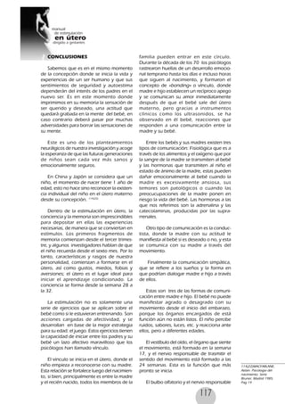 117
CONCLUSIONES
Sabemos que es en el mismo momento
de la concepción donde se inicia la vida y
experiencias de un ser humano y que sus
sentimientos de seguridad y autoestima
dependerán del interés de los padres en el
nuevo ser. Es en este momento donde
imprimimos en su memoria la sensación de
ser querido y deseado, una actitud que
quedará grabada en la mente del bebé, en
caso contrario deberá pasar por muchas
adversidades para borrar las sensaciones de
su mente.
Este es uno de los planteamientos
neurálgicos de nuestra investigación y acoge
la esperanza de que las futuras generaciones
de niños sean cada vez más sanos y
emocionalmente seguros.
En China y Japón se considera que un
niño, el momento de nacer tiene 1 año de
edad, esto no hace sino reconocer la existen-
cia individual del niño en el útero materno
desde su concepción. 114(22)
Dentro de la estimulación en útero, la
conciencia y la memoria son imprescindibles
para depositar en ellas las experiencias
necesarias, de manera que se conviertan en
estímulos. Los primeros fragmentos de
memoria comienzan desde el tercer trimes-
tre, y algunos investigadores hablan de que
el niño recuerda desde el sexto mes. Por lo
tanto, características y rasgos de nuestra
personalidad, comienzan a formarse en el
útero, así como gustos, miedos, fobias y
aversiones; el útero es el lugar ideal para
iniciar el aprendizaje condicionado. La
conciencia se forma desde la semana 28 a
la 32.
La estimulación no es solamente una
serie de ejercicios que se aplican sobre el
bebé como si le estuvieran entrenando. Son
acciones cargadas de afectividad, y se
desarrollan en base de la mejor estrategia
para su edad: el juego. Estos ejercicios tienen
la capacidad de iniciar entre los padres y su
bebé un lazo afectivo maravilloso que los
psicólogos han llamado vínculo.
El vinculo se inicia en el útero, donde el
niño empieza a reconocerse con su madre.
Esta relación se fortalece luego del nacimien-
to, si bien, principalmente es entre la madre
y el recién nacido, todos los miembros de la
familia pueden entrar en este círculo.
Durante la década de los 70 los psicólogos
rastrearon huellas de un desarrollo emocio-
nal temprano hasta los días e incluso horas
que siguen al nacimiento, y formaron el
concepto de «bonding» o vínculo, donde
madre e hijo establecen un recíproco apego
y se comunican su amor inmediatamente
después de que el bebé sale del útero
materno, pero gracias a instrumentos
clínicos como los ultrasonidos, se ha
observado en él bebé, reacciones que
responden a una comunicación entre la
madre y su bebé.
Entre los bebés y sus madres existen tres
tipos de comunicación: Fisiológica que es a
través de los alimentos y el oxígeno que por
la sangre de la madre se transmiten al bebé
y las hormonas que transmiten al niño el
estado de ánimo de la madre, estas pueden
dañar emocionalmente al bebé cuando la
madre es excesivamente ansiosa, sus
temores son patológicos o cuando las
preocucupaciones de la madre ponen en
riesgo la vida del bebé. Las hormonas a las
que nos referimos son la adrenalina y las
catecolaminas, producidas por las supra-
rrenales.
Otro tipo de comunicación es la conduc-
tista, donde la madre con su actitud le
manifiesta al bebé si es deseado o no, y esta
se comunica con su madre a través del
movimiento.
Finalmente la comunicación simpática,
que se refiere a los sueños y la forma en
que podrían dialogar madre e hijo a través
de ellos.
Estas son tres de las formas de comuni-
cación entre madre e hijo. El bebé no puede
manifestar agrado o desagrado con su
movimiento desde el inicio del embarazo,
porque los órganos encargados de está
función aún no están listos. El niño percibe
ruidos, sabores, luces, etc. y reacciona ante
ellos, pero a diferentes edades.
El vestíbulo del oído, el órgano que siente
el movimiento, está formado en la semana
17, y el nervio responsable de trasmitir el
sentido del movimiento está formado a las
24 semanas. Esta es la función que más
pronto se inicia.
El bulbo olfatorio y el nervio responsable
114(22)MACFARLANE,
Aidan. Psicologia del
nacimiento. Serie
Bruner, Madrid 1985.
Pag 14
 