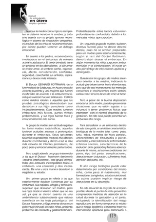 119
Aunque la madre con su hijo no compar-
ten ni sistema nervioso ni cerebro, y cada
uno cuenta con su propio aparato neuro-
lógico y sistema de circulación sanguínea,
es a través de los enlaces neurohormonales
por donde pueden sostener un diálogo
emocional.
En cuanto a los padres, recomendamos
involucrarse en el embarazo de manera
activa y satisfactoria. El amor brindado tiene
un proceso en dos direcciones: al dar amor
se recibe amor, al sembrar cariño, esperan-
zas, afecto, consideración, confianza,
seguridad, cosecharán sus anhelos, aspira-
ciones y deseos más intensos.
El Doctor GERHARD ROTTMANN, de la
Universidad de Salzburgo, en Austria estudio
a ciento cuarenta y una mujeres que fueron
clasificadas de acuerdo a la actitud emocio-
nal que tuvieron hacia el embarazo. Calificó
como madres ideales a aquellas que las
pruebas psicológicas demostraban que
deseaban a sus hijos consciente como
inconscientemente. Estas madres tuvieron
embarazos más fáciles, partos menos
problemáticos, y sus hijos fueron física y
emocionalmente más sanos.
Al grupo de madres con actitud negativa
las llamo madres catastróficas, aquellas
tuvieron actitudes ansiosas y prolongadas
durante el embarazo. Estas gestantes
tuvieron los problemas médicos más difíciles
durante el embarazo y dieron a luz la taza
más elevada de infantes prematuros, de
poco peso y emocionalmente perturbados.
Pero surgió además un grupo intermedio
a los que el Doctor Rottmann denominó
«madres ambivalentes», este grupo demos-
traba dos actitudes incompatibles hacia el
embarazo, una consiente y otra incons-
ciente. De una u otra manera deseaban o
negaban su estado.
Un primer grupo se refería a las que
exteriormente estaban contentas por su
embarazo, sus esposos, amigos y familiares,
suponían que deseaban ser madres, pero
sus hijos desde el vientre sabían que no era
así, ya que se dieron cuenta de una
ambivalencia subconsciente que estuvo
manifiesta en los tests psicológicos del
Doctor Rottmann, y lógicamente al nacer un
porcentaje elevado de estos niños, presentó
problemas de conducta y gastrointestinales.
Probablemente estos bebés estuvieron
profundamente confundidos debido a los
mensajes mixtos que captaban.
Un segundo grupo de madres tuvieron
diversas razones para no desear descen-
dencia, pues no se sentían preparadas
para ser madres pero inconscientemente,
según el test del Doctor Rottmann,
demostraban desear el embarazo. En
algún momento los niños captaron ambos
mensajes y se confundieron. Al nacer un
alto porcentaje de ellos fueron apáticos y
aletargados.
Quizá estos tres grupos de madres sirvan
para orientar a las madres, indicando la
actitud que deben tomar hacia el embarazo,
para que de esta manera tanto los mensajes
consientes e inconscientes estén sintoni-
zados con el sincero deseo de tener al bebé.
Pero a pesar de la buena disposición
emocional de la madre, pueden presentarse
situaciones que no están sujetas a su
voluntad y tener problemas físicos que
interfieren con el normal desarrollo de la
gestación. En este caso puede presentar un
embarazo alto riesgo.
Para considerar a un embarazo dentro
de esta categoría, se analizan características
biológicas de la madre tales como: peso,
talla, edad, números de hijos paridos,
antecedentes de embarazos o partos
anormales y antecedentes de enfermedades
crónicas severas, características de la
evolución de la gestación y factores adversos
durante la misma, así como condiciones del
parto, tipo del parto, complicaciones,
alteraciones en la duración, sufrimiento fetal,
atención del parto, etc.
El alto riesgo biológico puede estar
determinado por condiciones del mismo
niño, como peso al nacimiento, mal
formaciones congénitas, estado nutricional,
las cuales pueden implicar riesgo de
alteraciones en su desarrollo.
En esta situación la mayoría de acciones
posibles desde el punto de vista preventivo
comprenden medidas de atención en la
salud durante la gestación y el parto,
incluyendo la identificación del riesgo
reproductivo en forma temprana lo mismo
que el riesgo obstétrico o materno-fetal y la
intervención oportuna para disminuirlo o
 