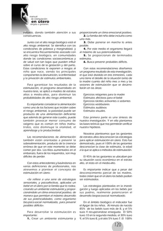 120
evitarlo, dando también atención a sus
consecuencias.
Junto con el alto riesgo biológico está el
alto riesgo ambiental. Se identifica con las
condiciones de pobreza y marginalidad, y
se encuentra frecuentemente asociado con
alto riesgo biológico, en comunidades
donde las condiciones socioeconómicas y
de salud son tan bajas que pueden influir
sobre el curso de la gestación y del parto,
Estas condiciones le exponen a riesgos al
niño que nace, siendo los principales
componentes la desnutrición, la enfermedad
y la privación de estímulos ambientales.
Para garantizar los resultados de la
estimulación, el programa desarrollado en
nuestra tesis, se aplicó a madres de estratos
altos o medio-altos, para disminuir las
probabilidades de alto riesgo ambiental.
Es importante considerar la alimentación
como uno de los factores que inciden sobre
el riesgo ambiental, la pasividad puede ser
producto de una alimentación deficiente
que además de generar este cuadro, puede
también provocar menor consumo de
oxígeno que es común en niños malnu-
tridos, esto disminuye la vitalidad, el
aprendizaje y la productividad.
Las recomendaciones de alimentación
también están orientadas a prevenir la
sobrealimentación, producto de la creencia
errónea de que en este momento se debe
comer por dos. Los Kilos aumentados en el
embarazo, fuera de los requeridos, son muy
difíciles de perder.
Con estos antecedentes y basándonos en
varias definiciones de profesionales, nos
atrevemos a plantear el concepto de
estimulación en útero:
«Se refiere a una serie de estrategias
sensoriales, y psicoafectivas, aplicadas un
bebé en el útero por la familia que lo rodea,
creando un ambiente estimulante y propor-
cionándole un clima emocional positivo, de
manera que permitan el máximo desarrollo
de sus potencialidades, como organismo
bio-psico-social normalizado, para prevenir
posibles déficits».
Para desarrollar la estimulación es
importante:
1. Crear un ambiente estimulante y
proporcionarle un clima emocional positivo.
2. La familia del niño debe incluirlo como
uno más.
3. Debe ponerse en marcha lo antes
posible.
4. Por este medio el organismo llegará
al máximo de sus potencialidades.
5. Se proporcionan de terminados
estímulos.
6. Busca prevenir probables déficits.
Con estas recomendaciones diseñamos
un programa resultado de esta investigación,
el que está dividido en tres trimestres, cada
uno tiene el detalle de la situación tanto de
la madre cuanto del niño mes a mes y las
sesiones de estimulación que se desarro-
llarán en las áreas:
Ejercicios relajantes para la madre
Estímulos afectivos para el bebé
Ejercicios táctiles activantes o sedantes
Ejercicios vestibulares
Estímulos auditivos
Estímulos visuales.
Esta primera parte es una síntesis de
nuestra investigación. Y en ella plantamos
las bases teóricas que nos permitirán verificar
nuestra hipótesis.
Nosotras planteamos que las gestantes
de estratos altos desconocían las estrategias
para aplicar estimulación en útero. Esto fue
demostrado, pues el 100% de las gestantes
desconocían la clase de estímulos, la edad
a la que se aplica o métodos de estimulación.
El 45% de las gestantes se ubicaban por
su situación socio económica en el estrato
alto, el resto en el medio-alto.
Es importante indicar que a pesar del
desconocimiento parcial de las madres,
todas creían que en el útero los bebés podían
ser estimulados.
Las estrategias planteadas en la investi-
gación y luego aplicadas en los bebés por
sus padres, realmente potenciaron el
desarrollo biopsicosocial normalizado.
En el ámbito biológico el indicador fue
el Apgar de los niños. Al minuto de nacido
85% de los bebés tuvo más de 8, y el 5%
tuvo 4 recuperandose enseguida. El 50%
tuvo 10 en la segunda medida, el 30% tuvo
9, el 5% tuvo 8, y el otro 5% tuvo 7. El 100%
 