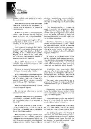 121
de estas medidas están dentro de los niveles
de niños sanos.
En el ámbito psicológico, los indicadores
fueron las reacciones de los bebés a la
palabra clave de los padres, al cassette de
música clásica.
El 45% de los niños se tranquilizó con la
palabra clave de mamá, el 35% busco la
fuente del sonido, y el 20% abrió los ojos.
Con la palabra clave del papá, el 45% se
tranquilizó, el 45% busco la fuente del
sonido, y el 10% abrió los ojos.
Ante el cassette de música clásica el 65%
de los bebés se tranquilizó súbitamente, dejo
de llorar o paró sus pataleos. El 25% se
durmió y el 10% se mostró más inquieto o
alegre. En el 100% de los casos estas
reacciones fueron iguales a las que los bebés
tuvieron en el vientre materno.
En el 100% de los casos los bebés
tuvieron respuestas satisfactorias a los
indicadores señalados.
Socialmente valoramos la adaptación del
niño hasta el mes de haber nacido.
El 25% de los bebés son niños tranquilos.
El otro 25% son tranquilos y alegres, el 25%
son niños alegres, risueños, el 10% son niños
vivaces, el otro 10% se muestran tranquilos
pero vivaces, y el 5% molestosos.
En el 95% de los casos los bebés tuvieron
buenas respuestas sociales.
De esta manera la hipótesis se cumplió
satisfactoriamente.
Queremos detallar algunos comentarios
de las madres, posteriores al parto, respecto
a la estimulación para reforzar y motivar su
aplicación.
Las madres indicaron que les hubiera
gustado empezar un poco antes con el
trabajo de estimulación, para relacionarse
desde el inicio con su bebé.
Ellas se referían a sus hijos nacidos como
niños vinculados a sus padres, como si les
conocieran desde antes, identificándose con
ellos. Describen a sus bebés como sociables,
alegres, risueños, estables, vivaces, relajados,
atentos, y explican que no se mostraban
extraños en el mundo físico que les rodea,
muy por el contrario parecían reconocerlo
todo.
Estas afirmaciones fueron en algunos
casos reforzadas por el pediatra, que
confirmaba la vivacidad del bebé. Una
madre contó que luego de nacido su bebé
pasó dos horas despierto y tranquilo
observando lo que le rodeaba, algo que
sorprendió a su pediatra.
Otro hecho interesante es, que algunas
madres tuvieron cerca de su bebé a niños
de parientes cercanos nacidos en la misma
época, todos mayores con dos o tres meses.
Ellas y su familia notaron la diferencia de
desempeño motriz del bebé estimulado con
respecto al otro niño.
Se refieren a sus bebés como niños
fuertes, tomando como pauta de compara-
ción conductas observables como erguir la
cabeza, patalear vivamente, o sonreír. Los
niños estimulados poseen estas conductas
antes que sus familiares, bebés mayores .
También los notan observadores. Por
ejemplo, niños de un mes vinculados con el
padre desde el vientre por la estimulación,
reconocen la hora de llegada del padre a
casa y se ponen irritables cuando él no llega.
Una madre esta convencida de que a
pesar de los 4 meses de edad de su bebé, él
entiende todo lo que le dicen ella y su
esposo.
Hubo casos en que inmediatamente
luego de nacido el bebé, el padre le hacía
muecas como sacarle la lengua o cerrar los
ojos y el bebé respondía.
Otra madre nos contaba que su bebé
tiene el mismo patrón de sueño que el
mantenido durante el embarazo.
Pero también se presentaron cuatro casos
en los que las madres tuvieron problemas
en el transcurso del embarazo o en el parto.
Dos madres estuvieron solas durante el
embarazo y el parto. Pero ellas se tranqui-
lizaron gracias a la preparación para el parto
y la estimulación en útero. Sintieron un
aumento en la seguridad personal y esta
sensación influyó en su bebé
 