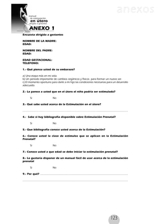 123
Encuesta dirigida a gestantes
NOMBRE DE LA MADRE:
EDAD:
NOMBRE DEL PADRE:
EDAD:
EDAD GESTACIONAL:
TELEFONO:
1.- Qué piensa usted de su embarazo?
a) Una etapa más en mi vida.
b) Un periodo importante de cambios orgánicos y físicos para formar un nuevo ser.
c) El momento oportuno para darle a mi hijo las condiciones necesarias para un desarrollo
adecuado.
2.- Le parece a usted que en el útero el niño podría ser estimulado?
Si No
3.- Qué sabe usted acerca de la Estimulación en el útero?
…………………………………………………………………………........................................
4.- Sabe si hay bibliografía disponible sobre Estimulación Prenatal?
Si No
5.- Que bibliografía conoce usted acerca de la Estimulación?
6.- Conoce usted la clase de estímulos que se aplican en la Estimulación
Prenatal?
Si No
7.- Conoce usted a que edad se debe iniciar la estimulación prenatal?
8.- Le gustaría disponer de un manual fácil de usar acerca de la estimulación
prenatal
Si No
9.- Por qué? .................................................................................................................
.......................................................................................................................................
ANEXO 1
anexos
 