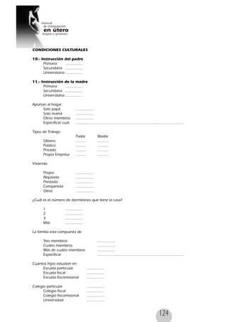 124
CONDICIONES CULTURALES
10.- Instrucción del padre
Primaria ................
Secundaria ................
Universitaria ................
11.- Instrucción de la madre
Primaria ................
Secundaria ................
Universitaria ................
Aportan al hogar
Solo papá ................
Solo mamá ................
Otros miembros ................
Especificar cual ................................................................................................
Tipos de Trabajo
Padre Madre
Obrero ......... ..........
Público ......... ..........
Privado ......... ..........
Propia Empresa ......... ..........
Vivienda
Propia ................
Alquilada ................
Prestada ................
Compartida ................
Otros ................
¿Cuál es el número de dormitorios que tiene la casa?
1 ................
2 ................
3 ................
Más ................
La familia esta compuesta de
Tres miembros ................
Cuatro miembros ................
Más de cuatro miembros ................
Especificar .............................................................................
Cuantos hijos estudian en
Escuela particular ................
Escuela fiscal ................
Escuela fiscomisional ................
Colegio particular ................
Colegio fiscal ................
Colegio fiscomisional ................
Universidad ................
 