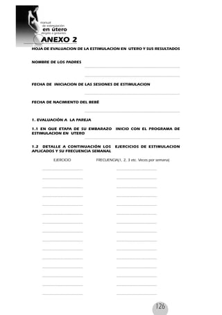 126
HOJA DE EVALUACION DE LA ESTIMULACION EN UTERO Y SUS RESULTADOS
NOMBRE DE LOS PADRES
.......................................................................................
.......................................................................................
FECHA DE INICIACION DE LAS SESIONES DE ESTIMULACION
.......................................................................................
FECHA DE NACIMIENTO DEL BEBÉ
.......................................................................................
1. EVALUACIÓN A LA PAREJA
1.1 EN QUE ETAPA DE SU EMBARAZO INICIO CON EL PROGRAMA DE
ESTIMULACION EN UTERO
.......................................................................................
1.2 DETALLE A CONTINUACIÓN LOS EJERCICIOS DE ESTIMULACION
APLICADOS Y SU FRECUENCIA SEMANAL
EJERCICIO FRECUENCIA(1, 2, 3 etc. Veces por semana)
..................................... .....................................
..................................... .....................................
..................................... .....................................
..................................... .....................................
..................................... .....................................
..................................... .....................................
..................................... .....................................
..................................... .....................................
..................................... .....................................
..................................... .....................................
..................................... .....................................
..................................... .....................................
..................................... .....................................
..................................... .....................................
..................................... .....................................
ANEXO 2
 