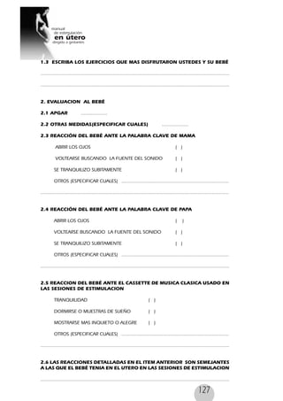 127
1.3 ESCRIBA LOS EJERCICIOS QUE MAS DISFRUTARON USTEDES Y SU BEBÉ
........................................................................................................................................
........................................................................................................................................
2. EVALUACION AL BEBÉ
2.1 APGAR ...................
2.2 OTRAS MEDIDAS(ESPECIFICAR CUALES) ...................
2.3 REACCIÓN DEL BEBÉ ANTE LA PALABRA CLAVE DE MAMA
ABRIR LOS OJOS ( )
VOLTEARSE BUSCANDO LA FUENTE DEL SONIDO ( )
SE TRANQUILIZO SUBITAMENTE ( )
OTROS (ESPECIFICAR CUALES) .............................................................................
.......................................................................................................................................
2.4 REACCIÓN DEL BEBÉ ANTE LA PALABRA CLAVE DE PAPA
ABRIR LOS OJOS ( )
VOLTEARSE BUSCANDO LA FUENTE DEL SONIDO ( )
SE TRANQUILIZO SUBITAMENTE ( )
OTROS (ESPECIFICAR CUALES) .............................................................................
........................................................................................................................................
2.5 REACCION DEL BEBÉ ANTE EL CASSETTE DE MUSICA CLASICA USADO EN
LAS SESIONES DE ESTIMULACION
TRANQUILIDAD ( )
DORMIRSE O MUESTRAS DE SUEÑO ( )
MOSTRARSE MAS INQUIETO O ALEGRE ( )
OTROS (ESPECIFICAR CUALES) .............................................................................
........................................................................................................................................
2.6 LAS REACCIONES DETALLADAS EN EL ITEM ANTERIOR SON SEMEJANTES
A LAS QUE EL BEBÉ TENIA EN EL UTERO EN LAS SESIONES DE ESTIMULACION
........................................................................................................................................
 