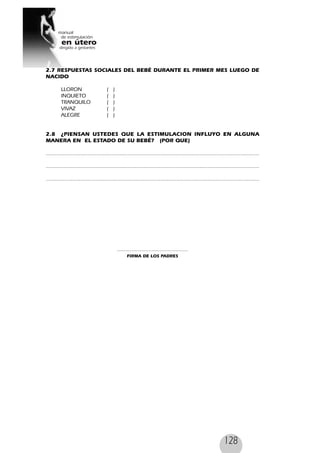128
2.7 RESPUESTAS SOCIALES DEL BEBÉ DURANTE EL PRIMER MES LUEGO DE
NACIDO
LLORON ( )
INQUIETO ( )
TRANQUILO ( )
VIVAZ ( )
ALEGRE ( )
2.8 ¿PIENSAN USTEDES QUE LA ESTIMULACION INFLUYO EN ALGUNA
MANERA EN EL ESTADO DE SU BEBÉ? (POR QUE)
........................................................................................................................................
........................................................................................................................................
........................................................................................................................................
.............................................
FIRMA DE LOS PADRES
 