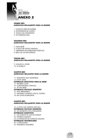 129
PRIMER MES
EJERCICIOS RELAJANTES PARA LA MADRE
1. CLASICOS PARA RELAJARME
2. INTERIORIZAR MI CUERPO
3. TENGO UN CONFIDENTE
4. SOY MARAVILLOSA
SEGUNDO MES
EJERCICIOS RELAJANTES PARA LA MADRE
5. HOLA BEBÉ
6. A VECES ME SIENTO ANSIOSA
7. LIBERANDO MI HEMISFERIO DERECHO
8. BAUL DE LOS RECUERDOS
TERCER MES
EJERCICIOS RELAJANTES PARA LA MADRE
9. VOLVER AL UTERO
10. LA SEMILLA
CUARTO MES
EJERCICIOS RELAJATES PARA LA MADRE
11. NOSOTROS NOS QUEREMOS
12. ESTOY SANA
ESTIMULOS AFECTIVOS PARA EL BEBÉ
13. PALABRA CLAVE
14. CONVERSEMOS CONTIGO
15. TE VEO BEBÉ
ESTIMULOS TACTILES SEDANTES
16. NOS ABRAZAMOS
17. HAGAMOS SONIDOS CON EL CUERPO
18. ME GUSTA ACARICIARTE
CUARTO MES
EJERCICIOS RELAJANTES PARA LA MADRE
19. A VECES HAY TIEMPOS DIFICILES
ESTIMULOS TACTILES SEDANTES
20. UN MOMENTO EN LA REGADERA
ESTIMULOS AUDITIVOS
21. UN CUENTO AL SON DE VIVALDI
22. SONIDOS AGUDOS
23. LA ORQUESTA DE SONIDOS AGUDOS
ESTIMULOS VESTIBULARES
24. LA MECEDORA
25. HAGAMOS EQUILIBRIO
ANEXO 3
 
