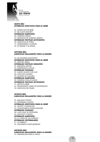 130
SEXTO MES
ESTIMULOS AFECTIVOS PARA EL BEBÉ
26. SOÑAR OCN MI BEBÉ
27. ME GUSTA SENTIRTE
ESTIMULOS AUDITIVOS
28. SONIDOS GRAVES
29. ORQUESTA DE SONIDOS GRAVES
ESTIMULOS TACTILES ACTIVANTES
30. EJERCICIOS DE PUÑO
31. APRENDAMOS A CONTAR
32. SE PRENDE Y SE APAGA
SEPTIMO MES
EJERCICIOS RELAJANTES PARA LA MADRE
33. ASI NACIMOS NOSOSTROS
ESTIMULOS AFECTIVOS PARA EL BEBÉ
34. PAPA ME HABLA
ESTIMULOS TACTILES SEDANTES
35. BAILEMOS JUNTOS
36. BAÑEMONOS JUNTOS
ESTIMULOS VISUALES
37. SUAVES GOLPES CON LUZ
38. LUCES DE COLORES
39. SILUETAS DE COLORES
ESTIMULOS AUDITIVOS
40. SONIDOS CON LA FLAUTA
ESTIMULOS TACTILES ACTIVANTES
41. MECER AL BEBÉ
42. MOVIENDOSE COMO UN ASTRONAUTA
43. EJERCICIOS DE PALMA
OCTAVO MES
EJERCICIOS RELAJANTES PARA LA MADRE
44. DIALOGO TONICO
45. RESPIREMOS JUNTOS
ESTIMULOS AFECTIVOS PARA EL BEBÉ
46. TACTOS Y CONTACTOS
47. CONOZCAMOS DONDE NACERAS
ESTIMULOS VISUALES
48. LUCES QUE SE DESPLAZAN
49. CIRCULOS Y CRUCES
ESTIMULOS AUDITIVOS
50. EL CONO DE LOS SONIDOS
ESTIMULOS VESTIBULARES
51. LA HAMACA
52. JUGUEMOS A DESPLAZARNOS
NOVENO MES
EJERCICIOS RELAJANTES PARA LA MADRE
53. PREPARACION PARA EL PARTO
 