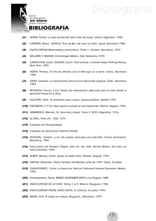 131
(1) VERNY, Tomas. La vida secreta del niño antes de nacer, Urano, Argentina. 1988.
(2) CARRERA, Maciá., DEXEUS, Trias de Bes. Así nace un niño. Salvat, Barcelona 1986.
(3) ENCICLOPEDIA Maternidad y puericultura. Tomo 1, Océano, Barcelona, 1997.
(4) WILLIAMS Y WILKINS: Embriología Médica. Edb, Barcelona 1970.
(5) LUDINGTON, Susan, GOLANT, Susan: How to have a smarter baby, Printing History,
New York, 1985.
(6) VERNY, Thomas. El vínculo afectivo con el niño que va a nacer. Urano, Barcelona
1996.
(7) JORDI, Salvador. La estimulación precoz en la educación especial, CEAC, Barcelona
1989.
(8) RESTREPO, Francis y Col. Pautas de estimulación adecuada para el niño desde la
gestación hasta los 6 años,
(9) GILLESPIE, Clark. Tu embarazo paso a paso, Espasa práctico, Madrid 1993.
(10) EISENBERG, F. Y Col. Que esperar cuando se está esperando. Norma. Bogotá, 1996.
(11) HAMMERLLY, Marcelo, Dr. Viva más y mejor. Tomo 2, ACES, Argentina, 1976,
(12) Su Niño, Time Life. USA, 1973
(13) Copiados de Psicopatología
(14) Copiados de prevenciòn materno infantil
(15) JACKSON, Gordon y col. Un cuerpo sano para una vida feliz. Círculo de lectores,
Barcelona, 1984
(16) Selecciones del Reader’s Digest, Año 42, No 508, Gerald Moore, Así nace un
niño,Colombia, 1983.
(17) AUBRY, Milusky, Como gestar un bebé sano. Planeta, Bogotá, 1993
(18) FARFAN, Alexandra. Diario Tiempos del Mundo Junio de 1999. Quito, Ecuador.
(19) CUAUHTEMOC, Carlos. La fuerza de Sheccid. Ediciones Selectas Diamante. México.
1996.
(20) Chamberlaind, David. BABIES REMEMBER BIRTH, Los Angeles 1988.
(21) ENCICLOPEDIA DE LA VIDA. Tomos 1 al 9, Mexico, Bruguera, 1986
(22) ENCICLOPEDIA VISUAL SERES VIVOS. El universo, Ecuador, 1995.
(23) BAUM, Vicki. El ángel sin cabeza, Bruguera, Barcelona, 1979
BIBLIOGRAFIA
bibliografía
 