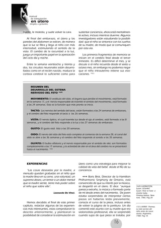 16
madre, le molesta, y suele volver la cara.
Al final del embarazo, el útero y las
paredes del abdomen se estiran, de manera
que la luz se filtra y llega al niño con más
intensidad, estimulando el sentido de la
vista. El cambio de la oscuridad a la luz,
juega un importante papel en la apresiación
del ciclo día y noche.
Entre la semana veintiocho y treinta y
dos, los circuitos neuronales están desarro-
llados como en el recién nacido, madura la
corteza cerebral lo suficiente como para
sustentar conciencia, ahora está mentalmen-
te activo, incluso mientras duerme. Algunos
investigadores están estudiando la posibili-
dad que el niño se sintonice con los sueños
de su madre, de modo que se comuniquen
por esta vía.
Los primeros fragmentos de memoria se
inician en el cerebro fetal desde el tercer
trimestre. Es difícil determinar el mes, y se
discute si el niño recuerda desde el sexto u
octavo mes, sin embargo no podemos negar
que el niño intrauterino retiene sus evo-
caciones. 15(1)
RESUMEN DEL
DESARROLLO DEL SISTEMA
NERVIOSO DEL FETO 16(5)
MOVIMIENTO: El vestíbulo del oído, el órgano que persibe el movimiento, está formado
en la semana 17, y el nervio responsable de trasmitir el sentido del movimiento, está formado
a las 24 semanas. Esta es la función que más pronto se inicia.
TACTO: Los nervios del sentido del tacto, están formados a las 24 semanas de embarazo,
y el cerebro del feto responde al tacto a las 26 semanas.
VISTA: El nervio óptico, el cual trasmite luz desde el ojo al cerebro, está formado a las 8
semanas, y el cerebro del feto responde a la luz a las 27 semanas de embarazo.
GUSTO: El gusto está listo a las 20 semanas.
OIDO: El nervio del oído del feto está completo al comienzo de la semana 28, el canal del
oído se abre a las 36 semanas y el cerebro del feto responde al sonido a las 35 semanas.
OLFATO: El bulbo olfatorio y el nervio responsable por el sentido de oler, son formados
completamente a las 17 semanas, y la actividad de oler en el área del cerebro no se presentará
hasta el nacimiento. 16(5)
EXPERIENCIAS
“Las cosas deseadas por la madre, a
menudo quedan grabadas en el niño que
la madre lleva en su seno, una voluntad, un
supremo deseo, un temor o un dolor mental
que la madre siente, tiene más poder sobre
el niño que sobre ella”.
Leonardo De Vinci.
Hemos decidido al final de este primer
capítulo, redactar algunas de las experien-
cias más interesantes, estas comprobaran lo
descrito anteriormente, y plantearan la
posibilidad de considerar la estimulación en
útero como una estrategia para mejorar la
calidad de vida del bebé desde el filo de su
conciencia.
••• Boris Brot, Director de la Hamilton
Philharmonic Sinphony de Ontario, está
convencido de que su interés por la música,
se despertó en el útero. El dice: “aunque
parezca extraño, la música a formado parte
de mí desde antes del nacimiento. De joven
estaba sorprendido de interpretar ciertas
piezas sin haberlas leído previamente,
conocía el curso de la pieza, incluso antes
de volver la página de la partitura. Un día
comentó este asunto con su madre que era
violoncelista profesional, ella se sorprendió
cuando supo de que pieza se trataba, por
16(5) LUDINGTON,
Susan, GOLANT,
Susan: How to have a
smarter baby ,
Printing History, New
York, 1985, Pag 20
17(1) VERNY, Thomas,
La vida secreta del
niño antes de nacer,
Urano, Argentina,
1988. Pag 18
 
