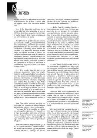17
que ella las había tocado mientras esperaba
su nacimiento, el Sr. Brot, incluso dice
recordarlas como si las tocara un violon-
celo.17(1)
••• El Dr. Murooka obstétrico de la
Universidad de Tokio, estudiaba la percep-
ción fetal. Insertó un pequeño micrófono en
el cuello dilatado de la mujer, antes de que
ella entre en labor de parto.
Por 24 horas él grabó todos los sonidos
que venían del vientre, y analizado más tarde
en la computadora. Determino que el sonido
predominante que escuchó el feto fue el del
corazón de su madre y de las arterias del
corazón. El Dr. Murooka hizo que el bebé
luego de nacido, escuche el sonido del
corazón de su mamá y el bebé se tranquilizo
y se quedó dormido. Este experimento no
sólo demostró que el feto escucha, si no que
además tiene sonidos preferidos, que es un
ser consiente en el útero, y que tiene la
habilidad de recordar sonidos escuchados
en este medio. 18(5)
••• Una madre cuenta que en su
embarazo, siguió una rutina muy simple;
todas las noches escuchaba el tema de una
serie de televisión mientras realizaba sus
ejercicios respiratorios, convirtiendo a esta
pieza musical en una señal para relajarse y
para sentirse feliz. Cuando su hijo, había
cumplido seis meses la madre se dio cuenta
que cada vez que escuchaba el tema de la
serie, él interrumpía cualquier cosa que
estuviera haciendo y se quedaba con la
mirada fija en el televisor. Ahora el niño tiene
dos años y la canción, tiene sobre él el mismo
efecto: el niño se detiene, no importa lo que
esté haciendo, y se queda como en trance.
19(6)
••• Otra madre recuerda que una vez
bromeaba ella y su esposo sobre el pijama
que utilizaba cuando estuvo embarazada.
“Lo recuerdas” le preguntó a su hija de
tres años, y ella respondió: -Yo no podía ver
la ropa que usabas, solamente oír lo que
decías-. - Y qué sensación tenias-, le preguntó
nuevamente la madre, y ella respondió -era
algo obscuro y lleno como un gran tazón
de agua-.
La madre continuó preguntándole: -¿Cuál
era tu comida favorita?-, y ella contestó: -
Ahí no me daban comida-, -¿ y qué pensabas
cuando naciste?- , -que ya no estaba
apretada y que podía estirarme- respondió
la niña sin dudar o pensar sus respuestas.
Simplemente las había vivido. 19(6)
••• El Dr. Paul Bick médico Alemán, e
hipnoterapeuta, trató a un hombre que
padecía graves ataque de ansiedad,
acompañados de oleadas de calor súbito.
Con el propósito de averiguar su origen,
sometió al paciente al estado hipnótico. El
hombre se remontó a los meses que había
pasado en el útero, recordó incidentes y los
describió con voz serena y uniforme, hasta
llegar al séptimo mes, a esa altura, su voz se
tenso, el paciente se altero, se sintió
sumamente acalorado y asustado. Pocas
semanas después la madre del paciente,
aclaró esta experiencia, confesando que ella
había intentado abortar en el séptimo mes,
tomando baños calientes. El Dr. Bick,
considero a este aspecto como el núcleo del
problema. 20(1)
••• Una pareja de padres que asistía a
las sesiones de estimulación en útero en el
centro donde realizábamos la investigación
nos contó de la preferencia que mostró su
hija nacida por cierto tipo de música clásica
que se usó durante la última etapa del
embarazo. La bebé tenía preferencias por
ciertos temas y lo demostraba girando la
cabeza al lugar del que procedía la música
o tranquilizándose. Pero otras sinfonías le
disgustaban y le hacían llorar. Lo que
planteaban era confirmado por otros
miembros de la familia.
Luego de leer estas experiencias es
momento de evaluar las necesidades de la
madre y las del bebé. La estimulación en
útero no tiene por objeto convertir al niño
en el centro de atención, es más bien una
estrategia para promover la unidad familiar
y la potenciación de las capacidades del
bebé.
Si la madre está feliz con su embarazo y
cree que es el momento de iniciar un dialogo
entre ella, el bebé y su padre, este manual
es el instrumento adecuado para motivar
esta actitud. Por el contrario, si la madre está
preocupada o con problemas, este libro
puede convertirse en una alternativa de
desfogue o descanso. El propósito esencial
es entender y orientar el embarazo mediante
la estimulación en útero de manera que las
madres aprendan a llevar con alegría y amor
este momento.
18(5) LUDINGTON,
Susan, GOLANT,
Susan: How to have a
smarter baby, Printing
History, New York,
1985, Pag 14
19(6) VERNY, Thomas,
El vínculo afectivo con
el niño que va a
nacer, Urano,
Argentina, 1988. Pag
18
20(1) VERNY, Thomas,
La vida secreta del
niño antes de nacer,
Urano, Argentina,
1988. Pag 65
 