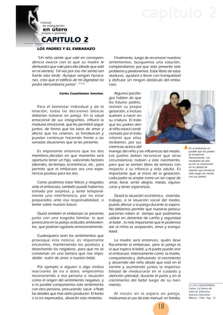 18
CAPITULO 2
capítulo 2
LOS PADRES Y EL EMBARAZO
“Un niño siente que vale en correspon-
dencia exacta con lo que su madre le
demuestra que vale para ella (desde que está
en el vientre). Tal vez por eso me siento tan
fuerte esta tarde. Aunque vengan huraca-
nes, creo que el edificio de mi dignidad no
podrá derrumbarse jamas”. 21(19)
Carlos Cuauhtemoc Sanchez.
Para el bienestar individual y de la
relación, todas las decisiones básicas
deberían tomarse en pareja. En la salud
emocional de sus integrantes, influirá la
madurez emocional, que les permitirá seguir
juntos, de forma que los lazos de amor y
afecto que los unieron, se fortalezcan y
puedan continuar haciendo frente a las
variadas situaciones que se les presente.
Es importante entonces que los dos
miembros,decidan en que momento será
oportuno tener un hijo, valorando factores
laborales, de tiempo, económicos, etc., para
permitir que el embarazo sea una expe-
riencia positiva para los tres.
Como podemos estar felices y relajados
ante el embarazo, también puede habernos
tomado por sorpresa, y sentir temporal-
mente una interferencia, por no estar
preparados ante esa responsabilidad, o
temer sobre nuestro futuro.
Quizá también el embarazo se presento
junto con una tragedia familiar, lo que
provocaría en la pareja actitudes ambivalen-
tes, que podrían agotarle emocionalmente.
Cualesquiera sean los sentimientos que
provoque esta noticia, es importante
encararlos, manteniendo los positivos y
desechando los negativos, para que no se
conviertan en una barrera que nos impo-
sibilite nutrir de amor a nuestro bebé.
Por ejemplo si alguien o algo motiva
reacciones de ira o dolor, empecemos
reconociendo a esa persona o situación
como el origen del sentimiento negativo, y
si es posible compartamos este sentimiento
con otra persona, procurando sacar a flote
los detalles que más daño producen. El llanto
o la ira expresados, aliviarán esta molestia.
Finalmente, luego de reconocer nuestros
sentimientos, busquemos una solución,
comprendamos por que esta presente este
problema y perdonemos. Estar libres de estas
ataduras, ayudará a llevar con tranquilidad
y disfrutar sin ningún obstáculo del emba-
razo.
Algunos psicólo-
gos hablan de que
los futuros padres,
reviven su propia
gestación, e incluso
vuelven a nacer en
su criatura. El trato
que los padres den
al niño estará condi-
cionado por el trato
infantil que ellos
recibieron, por sus
creencias acerca del
manejo del niño y las influencias del medio.
Los padres deben reconocer que otras
circunstancias rodean a este nacimiento,
para que se sientan libres de temores con
respecto a su infancia y vida adulta. Es
importante que al inicio de la gestación,
cada padre se acepte como un ser capaz de
amar, llorar, sentir alegría, miedo, equivo-
carse y tener esperanzas.
Quizá la situación económica, vivienda,
trabajo, o la situación social del medio,
pueda afectar a la pareja durante la espera.
No debemos permitir que nuestras preocu-
paciones roben el tiempo que podríamos
utilizar en alimentar de cariño y seguridad
al bebé , lo más importante que le podemos
dar al niños es aceptación, amor y tranqui-
lidad.
La madre será entonces, quién lleve
físicamente el embarazo, pero la pareja es
la que espera al bebé, y el padre puede vivir
el embarazo intensamente como la madre,
compartiendo y disfrutando el crecimiento
y desarrollo del niño desde que está en el
vientre y asumiendo juntos la responsa-
bilidad de involucrarse en el cuidado y
atención prenatal, durante el parto y en el
crecimiento del bebé luego de su naci-
miento.
Al insistir en la espera en pareja,
motivamos el uso de este manual en familia,
21(19) CUAUHTEMOC,
Carlos. La fuerza de
Sheccid. Ediciones
Selectas Diamante.
México. 1996. Pag . 51
En el embarazo es
posible que los padres
se involucren
intensamente. Los
resultados de esta
acción se observarán
en la calidad de
relación que tendrá el
niño luego de nacido
con sus padres.
18
 