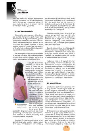 19
para que sobre esta relación armoniosa se
asiente la felicidad del niño y que puedan
darle, el amor que necesita, no solo en el
seno materno, sino en el corazón y en la
mente de la madre y el padre.
ESTAR EMBARAZADA
Durante los primeros meses del embara-
zo, cuando el organismo de la mujer está
bajo la acción de algunas hormonas, puede
provocarse un rechazo consciente o incons-
ciente a este nuevo estado. Además de las
hormonas, los cambios y ajustes, el temor
sobre el futuro, los estragos que se producen
en la salud y la perdida de libertad, pueden
desencadenar estas actitudes.
De la tranquilidad de la madre dependerá
la felicidad del bebé, por eso es importante
que la mamá esté convencida que es una
mujer valiosa y que su bebé está bien.
Las dudas de la madre
respecto a la salud del
bebé, el temor de un
aborto, o el manejo de
medicamentos, deben ser
consultados por el médico
que controla su embara-
zo. Si el estres o ansiedad
no pueden ser llevados
por la gestante es im-
portante que busque
ayuda profesional.
Es para los futu-
ros padres algo difí-
cil como tratar a su
esposa durante el
embarazo. Proba-
blemente ella se
presente totalmen-
te diferente, y sus
actitudes y reaccio-
nes no correspon-
dan a los patrones
de conducta que
tenía antes de la
gestación. Empiecen aclarando las dudas
presentes y comuníquense asertivamente,
esto permitirá se sientan aliviados y más
unidos durante el embarazo.
La gestación muchas veces puede ser un
período de prueba para los esposos, sobre
todo si ya a habido tensión entre ambos y
sus problemas no han sido resueltos. En el
embarazo la mujer va a sentir mayor deseo
de estar protegida por su esposo, y
probablemente aumente la necesidad de
apoyo emocional. Es importante que esta
actitud sea comprendida y en lo posible
asumida por el futuro papá.
Algunas mujeres suelen alejarse de su
esposo, por prestarle más atención a la
gestación, otras en cambio pretenden
dominar en el hogar. El padre puede
ayudarle a relajarse y darle tranquilidad,
pasando por alto su ansiedad, y brindándole
todo el apoyo posible.
Cuando la madre tiene otros hijos, puede
sentirse presionada, incomprendida, fatiga-
da o nerviosa. En esta situación, los abuelos
y el papá pueden ayudar a los niños a
colaborar con embarazo y a vincular los con
la nueva situación de la familia.
Habíamos visto en él capitulo anterior
que la madre y el niño establecen una
relación que se inicia en el período de
gestación. La tranquilidad y los sentimientos
de aceptación hacia el niño le afectaban
directamente. La madre es la fuente de los
mensajes que reciba él bebé, es la produc-
tora de señales que provocarán en el niño
una reacción. De la calidad de las emisiones
dependerá la calidad de la estimulación.
LA MADRE SOLA
La situación de la madre soltera o sola
es muy singular. Sin embargo el hecho de
que no tenga un compañero, no significa
que tenga que pasar su embarazo sola.
Puede buscar el apoyo que necesita en sus
padres o amigos, que le puedan ayudar física
y emocionalmente durante todo el emba-
razo. Esta persona puede participar en las
sesiones de estimulación, acompañarla a las
visitas prenatales, convirtiéndose en el apoyo
que la madre necesita, para ayudar en la
preparación de la llegada del bebé.
En las sesiones de estimulación prenatal,
había en el grupo cuatro madres solas, a
una de ellas le acompañó durante todo el
embarazo su madre. Esta situación que fue
difícil para ambas, no solo les sirvió para
sacar a flote y resolver problemas pasados
de su relación, sino que les permitió
vincularse con el bebé. La madre sirvió de
Durante el embarazo
la mejor guía de la
madre es su médico.
19
 