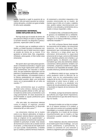 20
apoyo, llegando a suplir la ausencia de su
esposo, hizo de tutora durante las contrac-
ciones del parto, y recibió con gozo al bebé.
El niño nació saludable.
ANSIEDADES MATERNAS,
COMO INFLUYEN EN EL FETO
No hay duda que el estado de ánimo de
una persona influye en todo su organismo.
La tensión nerviosa, los disgustos o preocu-
paciones, repercuten sobre su salud.
Los vínculos que se establecen entre la
madre y el bebé durante el embarazo son
tan estrechos que el bebé reacciona según
el estado de ánimo de su mamá. Si la
gestante se siente triste, feliz, angustiada,
enfadada, preocupada, el feto recibe estas
emociones.
No quiere decir que toda preocupación,
duda o ansiedad ocasionales o fugaces que
tenga una mujer repercutirán sobre su hijo.
Estos sentimientos son naturales e inofen-
sivos, los que realmente repercuten son los
patrones o sentimientos profundos, constan-
tes, y bien definidos: «la ansiedad crónica o
la intensa ambivalencia con respecto a la
maternidad pueden dejar una profunda
marca en la personalidad de un niño no
nacido».22(1)
Estos sentimientos que se podrían
describir como crónicos ,intensos y difíciles
de librarse pueden afectar al niño por que
la madre los siente como un tormento o una
carga permanente. En estas situaciones es
recomendable la ayuda profesional para
poder eliminarlos.
«Por otro lado, las emociones intensas
como la alegría, el regocijo, pueden
contribuir significativamente al desarrollo
emocional de un niño sano»22(1)
Las emociones intensas de la madre
como la ira, liberan adrenalina, el miedo y
la ansiedad extrema liberan catecolaminas,
estas se originan en las suprarrenales*, y
cuando atraviesan la barrera de la placenta,
también le perturban al bebé. Esta oleada
de hormonas le arranca de su estado normal
en el útero, y el feto trata de dar explicación
a lo que sucede. Gradualmente, a medida
que su cerebro y sistema nervioso maduran,
él comenzará a encontrar respuestas a los
estados emocionales de su madre, de
manera que el niño en el sexto o séptimo
mes, podría realizar discriminaciones con
relación a las actitudes y sentimientos de su
madre e incluso responder a ellos.
Si el bebé es feliz, se fortalecerá físicamen-
te gracias a la estabilidad de su ambiente,
así mismo, si su ambiente es inestable e
inseguro el se volverá enfermizo y emocio-
nalmente inestable.22(1)
En 1970, el Doctor Dennis Stott estudió
las reacciones de los bebés a las emociones
maternas. Los datos del doctor Stott,
demostraron que contratiempos prolonga-
dos, intensos y a largo plazo que no
afectaban directamente la seguridad
emocional de la mujer, como la enfermedad
de un miembro próximo de la familia o un
pariente lejano, no afectaron a los bebés.
Consideró que otros dos elementos debían
caracterizar a dichas presiones: tendían a ser
constantes , propensas a estallar en cualquier
momento o ser imposibles de resolver. ¿Qué
sucedió entonces y donde está la diferencia?
La diferencia radicó en que, aunque los
niños pudieron sentir la aflicción de su
madre, esta no era amenazadora para
ninguno de los dos. En estos casos fue más
importante el amor hacia el bebé, y al
percibirlo, se formó a su alrededor una
especie de escudo protector que disminuyó
o neutralizó el impacto de las tensiones del
exterior.22(1)
En síntesis, aunque las tensiones externas
que afronta una mujer tienen importancia,
lo más esencial es lo que ella siente hacia su
hijo no nacido.
Aunque la madre con su hijo no compar-
ten ni el sistema nervioso ni el cerebro, y
que cada uno cuenta con su propio aparato
neurológico y su propio sistema de circula-
ción sanguínea, es a través de los enlaces
neurohormonales que la madre y el hijo
intrauterino pueden sostener un diálogo
emocional.
Como habíamos descrito anteriormente
es la madre quien inicia el diálogo, con una
acción, sentimiento, o pensamiento. Su
cerebro lo convierte en una emoción y
orienta su organismo para que produzca una
*SUPRARRENALES:
Glándulas de
secreción interna
llamadas así por estar
ubicadas sobre los
riñones.
22(1) VERNY, Tomas,
La vida secreta del
niño antes de nacer,
Urano, Argentina.
1988. Pag 9
 