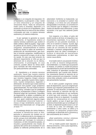 21
respuesta o un conjunto de respuestas. En
el hipotálamo, la percepción o idea recibe
un tono emocional y un conjunto de
sensaciones físicas. Todas las sensaciones
reales como la ansiedad, depresión y la
excitación se inician en el hipotálamo, pero
los cambios físicos se crean en los dos centros
controlados por este, el sistema nervioso
autónomo y el sistema endócrino.
Si por ejemplo la gestante se asusta
súbitamente, el hipotálamo ordena al
sistema nervioso autónomo que acelere el
latido cardíaco, dilate las pupilas, haga sudar
las palmas de las manos y eleve la tensión
sanguínea; simultáneamente el sistema
endócrino recibe la orden de aumentar la
producción de neurohormonas, que inun-
dan el torrente sanguíneo, modificando la
química corporal de la mujer y la de su hijo
no nacido. En este caso esta emoción no
afectará mayormente al niño ya que la
dimensión de la emoción no es intensa,
amenazante, ni prolongada, en caso
contrario, pueden alterar los ritmos bioló-
gicos normales del niño intrauterino, que
son particularmente vulnerables.
El hipotálamo y el sistema nervioso
autónomo, hacen que nuestro entorno
interno funcione uniforme y eficazmente sin
que nosotros hagamos ningún esfuerzo
consiente, ajustando nuestro ritmo respira-
torio, nuestra temperatura, digestión o
eliminación, de manera que si estos sistemas
funcionan mal pueden surgir problemas
gastrointestinales. Por este motivo el Doctor
Tomas Verny, considera que los problemas
gástricos, la propensión a cólicos y la flojera
intestinal luego del nacimiento, imposibles
de diagnosticar, se deben a problemas del
hipotálamo o del sistema nervioso autóno-
mo, que quizá evidencien algunos rasgos
de inestabilidad emocional materna, e
incluso el bajo rendimiento escolar en la
infancia esta relacionada con el bajo peso
al nacer. 23(1)
Sin embargo dentro de ciertos límites la
ansiedad es beneficiosa para el feto,
perturba la sensación de unidad con el
entorno, lo diferencia de él, y lo empuja a la
acción, ya que al ser estimulado, alterado o
confundido por mensajes no comunes y
molestosos, el niño intrauterino patalea, se
revuelve y gradualmente crea modos de
apartarse del camino de la ansiedad. En una
palabra se defiende primitivamente de la
adversidad. Conforme va madurando, sus
reacciones a la ansiedad se vuelven más
complejas, si al inicio era una sensación
desagradable e incomoda, se convertirá en
una emoción que le obligará a encontrar
modos de abordar estas intenciones y crear
recuerdos a los que más adelante podrá
referirse.
Con respecto a la cólera, el grito del
recién nacido es de furia, en respuesta a sus
movimientos reprimidos. Si su madre se
encuentra en una posición incomoda, al
niño en el vientre le molesta. Sucede algo
similar con los sonidos. Los estruendosos
ruidos de un concierto de rock pueden
motivarlo a moverse enérgicamente. Pero
pequeñas dosis de cólera contribuyen a
acelerar el desarrollo de asociaciones
intelectuales rudimentarias, es decir rela-
ciones causa efecto.
Si la madre está en una posición incómo-
da, el niño se moverá enérgicamente,
transmitiéndole a su madre que esa posición
le molesta, al cambiar su madre de postura
retroalimentará la acción del movimiento del
niño. Entonces él aprenderá aunque sea
primitivamente, que cuando este molesto,
ese movimiento llamará la atención de su
madre y provocará una respuesta. Conside-
remos estas actitudes como un precedente
del pensamiento humano.
En el útero pueden originarse ciertos
tipos de depresiones, que se se originan por
factores que impacten profundamente a la
gestante. En esta situación, la madre puede
actuar retirando su atención del hijo no
nacido, para dedicársela en ese momento
al echo que está viviendo. Esta actitud
sumerge al feto en la depresión. Es posible
observar las consecuencias en un recién
nacido apático, ya que al igual que otros
patrones emocionales que se constituyen en
el útero, la depresión puede acosar a un ser
el resto de su vida. Sin embargo, este
sentimiento u otros como, la cólera y la
ansiedad, en pequeñas proporciones
contribuyen al desarrollo de la conciencia y
del conocimiento de sí mismo.24(1)
¿Qué podríamos concluir entonces
respecto a las emociones maternas?
••• La madre puede estar expuesta a
diversas tensiones, como sustos repentinos,
rabia, dudas o temor.
23(1) VERNY, Tomas,
La vida secreta del
niño antes de nacer,
Urano, Argentina.
1988. Pag 56
24(1) VERNY, Tomas,
La vida secreta del
niño antes de nacer,
Urano, Argentina.
1988. Pag 64
 