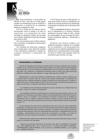 22
••• Estas emociones a corto plazo no
afectan al niño, más bien en cierto grado
pueden ser beneficiosas pues le enseñan a
enfrentarse a cambios en su ambiente
habitual y adaptarse a ellos.
••• Es a través de los enlaces neuro-
hormonales como la madre y el niño se
comunican, y la productora de estos
mensajes es siempre la madre, por lo tanto
de su estado, dependerá el tipo de mensajes
que envíe al niño.
••• La ira provoca que se libere adrena-
lina, y el miedo, la ansiedad o el temor libera
catecolaminas.
••• Aunque las emociones negativas
sean a largo plazo, estas afectarán al bebé
si son constantes, tendientes a estallar en
cualquier momento o imposibles de
resolver.
AFRONTANDO LA ANSIEDAD
Durante el embarazo es normal que la madre esté en estado de ansiedad. Esta situación
se debe a que la venida del nuevo bebé implica cambios en su vida, junto al cambio orgánico
y hormonal que se da en esta época, principalmente en los tres primeros meses. Pensemos
que antes del embarazo, el organismo funcionaba como un reloj y que ahora tiene que
enfrentar modificaciones para preparar un lugar adecuado para el bebé. 25(6)
Probablemente le preocupe también la posibilidad de un aborto, alguna medicina que
la madre pudo consumir antes de conocer que estabas embarazada, la posibilidad de
malformaciones o defectos genéticos, posibles complicaciones antes del parto, la cesárea, o
el hecho de cómo vendrá el bebé al mundo. Tal ves en el caso del padre la preocupación se
deba a las finanzas o si disponen del espacio físico suficiente.
Y no hablemos de las inquietudes posteriores al parto, referentes a la condición física de
la madre, su peso, las estrías, la recuperación.
Las ansiedades, producto de ideas fugaces o de preocupaciones pasadas y futuras, son
naturales en el embarazo, pero deben evitarse las dudas persistentes, sobre todo las que se
refieren a tener o no al bebé, o los sentimientos de rechazo y miedo hacia él. También los
sentimientos que se refieren a temores excesivos y dañinos, los que provoquen descuido
del bebé, y que no permitan brindarle el amor necesario, exponniendolo a daños emocionales
severos. 25(6)
En este momento la mamá está en capacidad de reconocer cuales son estos sentimientos
y abordarlos. El primer paso ya lo conocen y lo mencionamos al inicio de este capítulo: Reconocer
los sentimientos dañinos y tratar de buscar el porqué. Si la pareja lo hace, juntos encontrarán
la solución más adecuada. Traten de comprender estas emociones, si probablemente son muy
complejas, recomendamos buscar la ayuda de un psiquiatra, un clérigo o un pastor, lo
importante será que la pareja se reconcilie con las ansiedades normales del embarazo.
Al afrontar juntos, abierta y francamente sus miedos, provocarán que estos tengan menos
poder y se sentirán más tranquilos.
Queremos recomendar algunas de las sesiones para aliviar la ansiedad: En el primer
mes «SOY MARAVILLOSA», en el segundo mes: «A VECES ME SIENTO ANSIOSA»,
«CONVERSANDO CON MI PAREJA», en el cuarto mes: «ESTAMOS SANOS», y en el quinto
mes: «TIEMPOS DIFÍCILES».
••• El hecho de que el niño perciba el
amor de la madre, forma a su alrededor una
especie de escudo protector que disminuye
o neutraliza el impacto de las tensiones del
exterior.
••• La inestabilidad materna, provocaría
que el hipotálamo y el sistema nervioso
autónomo actuaran sobre el niño, siendo
los responsables de que él luego de nacer,
tuviera problemas gástricos, intestinales y
digestivos.
Entonces una relación estable y un
ambiente tranquilo y alejado en lo posible
de los problemas y las preocupaciones
cotidianas son los mejores ingredientes para
disfrutar de un embarazo feliz. Cuanto mejor
se sienta la madre más positivas serán las
emociones que trasmita a su hijo.
25(6) VERNY, Thomas.
El vínculo afectivo con
el niño que va a
nacer. Urano
Barcelona 1996, pag
119
 