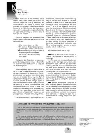 24
cambios en la vida de los miembros de la
familia, si los futuros padres, están llenos de
tensión, preocupaciones y angustias, les
resultará difícil encontrar el tiempo y la
energía necesaria para el bebé y no podrán
brindar a su hijo el amor que desespera-
damente necesita, deben empezar haciendo
un lugar en su mente y su corazón para el
hijo que van a tener.
Entonces hagamos un momento para
que los padres contesten que piensan acerca
del embarazo.
• Una etapa más en su vida.
• Un período de cambios orgánicos
y físicos para formar un nuevo ser.
• El momento oportuno para darle a
nuestro hijo las condiciones
necesarias para un desarrollo
adecuado.
Cualquiera que haya sido la respuesta,
pretendemos que con la lectura y desarrollo
de las técnicas de estimulación se ubiquen
en el último grupo.
Probablemente el padre piense, que al
no tener que cambiar la forma de su cuerpo,
no sufrir estragos, ni alteraciones físicas,
psicológicas, y orgánicas, poco tienen que
ver con el estado de su esposa. Por el
contrario muchos padres aseguan padecer
nauseas, calores, mareos, antojos, como si
verdaderamente estuvieran conectados con
la madre y el bebé. Simplemente son
indispensables en esta etapa, el bebé y su
madre necesitan saber, sentir, reconocer que
cuentan con papá. Este será el papel del
padre. Durante la gestación, los tres son los
protagonistas, y no solo la madre y el niño.
Este análisis te habrá despertado inquie-
tudes sobre como ayudar al bebé si no hay
ningún vinculo físico. Hablar es un buen
ejercicio. El bebé escucha en el vientre de
su mamá a una intensidad de 85 deci-
beles,27(5)
al oír la voz del papá, representa
para él una variante de diálogo emocional.
Cuando una de nosotras estuvo embara-
zada, el padre del bebé le hablaba todas las
noches y usaba siempre una palabra
específica expresada con mucho cariño.
Cuando nació la bebé, el primero en recibirla
fue su padre, y al decir esa palabra ella hizo
un claro intento de virarse buscando la
fuente del sonido y abrió mucho los ojos.
Ella se sentía protegida y unida a su padre,
y así ha estado hasta ahora.
Recuerda entonces futuro papá
••• Busca calidad en la relación con tu
esposa, compréndela, e involúcrate en el
embarazo,
••• No basta con creer que ella sabe que
puede contar contigo, es fundamental
demostrarlo con actitudes, tan corrientes
como ayudar más en la casa o con las cosas
del bebé, hasta llevarle un ramo de flores
decirle de tu amor y lo particularmente
hermosa que está en este momento
••• Ser paciente. Eso no quiere decir ser
incondicionalmente tolerante. Deben
procurar que el diálogo sea su aliado en esta
situación y que su compañía se vuelva
permanente.
••• Ayuden a la madre a preparar el
nido. Pueden hacerlo compartiendo con
ella actividades como escoger el color de
pintura para el cuarto del bebé, comprar
las prendas o los artículos de aseo, preparar
juntos una lista de nombres, acompañarle
a las consultas y compartir con ella la
estimulación en útero y preparación para
el parto.
27(5) LUDINGTON,
Susan, GOLANT,
Susan: How to have a
smarter baby, Printing
History, New York,
1985, Pag 17
AYUDANDO AL FUTURO PADRE A VINCULARSE CON SU BEBÉ
No es algo extraño que ahora los padres «jueguen» con sus hijos antes de nacer. Les
hablan, cantan e incluso la pareja acude a clases prenatales. El es quien sugiere ideas nuevas
e invita a los otros miembros de su familia a participar de las sesiones de estimulación en
útero.
Sin embargo a los hombres les resulta más difícil que a las mujeres relacionarse con los
bebés y los niños pequeños. Si sucediera esto, creemos que a esta altura del manual estarán
convencidos de la efectividad de asumir un papel activo en el embarazo.28(6)
Pero si aun tienen dudas, queremos que piensen en algo tan simple como brindar amor
a cualquier miembro de su familia. Piensen por ejemplo, cuando le dicen cariñosamente a
 